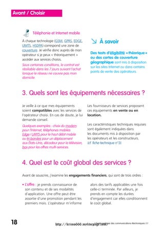 Avant / Choisir


            Téléphonie et Internet mobile

     À chaque technologie (GSM, GPRS, EDGE,
     UMTS, HSDPA) correspond une zone de
                                                      a À savoir
     couverture. Je vérifie donc auprès de mon
     opérateur si je peux « théoriquement »
                                                      Des tests d’éligibilité « théorique »
     accéder aux services choisis.
                                                      ou des cartes de couverture
                                                      géographique sont mis à disposition
     Sous certaines conditions, le contrat est
                                                      sur les sites Internet ou dans certains
     résiliable dans les 7 jours suivant l’achat
                                                      points de vente des opérateurs.
     lorsque le réseau ne couvre pas mon
     domicile.



     3. Quels sont les équipements nécessaires ?
     Je veille à ce que mes équipements             Les fournisseurs de services proposent
     soient compatibles avec les services de        ces équipements en vente ou en
     l’opérateur choisi. En cas de doute, je lui    location.
     demande conseil.
     Quelques exemples : choix du modem             Les caractéristiques techniques requises
     pour l’Internet, téléphones mobiles            sont également indiquées dans
     Edge / UMTS pour le haut débit mobile          les documents mis à disposition par
     ou tri-bandes pour un déplacement              les opérateurs et les constructeurs.
     aux États-Unis, décodeur pour la télévision,   (cf. fiche technique n°3).
     box pour les offres multi-services.



     4. Quel est le coût global des services ?
     Avant de souscrire, j’examine les engagements financiers, qui sont de trois ordres :

     • L’offre : je prends connaissance de            alors des tarifs applicables une fois
       son contenu et de ses modalités                celle-ci terminée. Par ailleurs, je
       d’application. Une offre peut être             prends en compte les durées
       assortie d’une promotion pendant les           d’engagement car elles conditionnent
       premiers mois. L’opérateur m’informe           le coût global.




18                           http://krimo666.mylivepage.com/ des communications électroniques ///
                                                    / Guide pratique
 