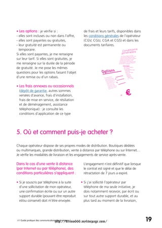 • Les options : je vérifie si :                          de frais et leurs tarifs, disponibles dans
- elles sont incluses ou non dans l’offre,               les conditions générales de l’opérateur
- elles sont payantes ou gratuites,                      (CGV, CGU, CGA et CGS) et dans les
- leur gratuité est permanente ou                        documents tarifaires.
  temporaire.
Si elles sont payantes, je me renseigne
sur leur tarif. Si elles sont gratuites, je
me renseigne sur la durée de la période
de gratuité. Je me pose les mêmes
questions pour les options faisant l’objet
d’une remise ou d’un rabais.

• Les frais annexes ou occasionnels
  (dépôt de garantie, autres sommes
  versées d’avance, frais d’installation,
  frais de mise en service, de résiliation
  et de déménagement, assistance
  téléphonique) : je consulte les
  conditions d’application de ce type




5. Où et comment puis-je acheter ?
Chaque opérateur dispose de ses propres modes de distribution. Boutiques dédiées
ou multimarques, grande distribution, vente à distance par téléphone ou sur Internet…
Je vérifie les modalités de livraison et les engagements de service après-vente.

Dans le cas d’une vente à distance                       L’engagement n’est définitif que lorsque
(par Internet ou par téléphone), des                     le contrat est signé et que le délai de
conditions particulières s’appliquent :                  rétractation de 7 jours a expiré.

• Si je souscris par téléphone à la suite               • Si j’ai sollicité l’opérateur par
  d’une sollicitation de mon opérateur,                   téléphone de ma seule initiative, je
  une confirmation écrite ou sur un autre                 dois notamment recevoir, par écrit ou
  support durable (pouvant être reproduit                 sur tout autre support durable, et au
  et/ou conservé) doit m’être envoyée.                    plus tard au moment de la livraison,




                                     http://krimo666.mylivepage.com/
/// Guide pratique des communications électroniques /                                                 19
 