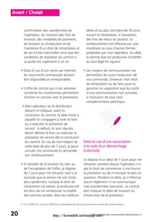 Avant / Choisir


       confirmation des coordonnées de                                délais et au plus tard dans les 30 jours
       l’opérateur, du montant des frais de                           suivant la rétractation, à l’exception
       livraison, des modalités de paiement,                          des frais de retour du produit. Le
       de livraison ou d’exécution et de                              remboursement est effectué par voie
       l’existence d’un droit de rétractation et                      monétaire ou sous d’autres formes
       de ses limites éventuelles ainsi que des                       proposées par mon opérateur. Au-delà,
       conditions de résiliation du contrat si                        la somme due est productive d’intérêts
       sa durée est supérieure à un an.                               au taux légal en vigueur.

     • Dans le cas d’une vente par Internet,                       • Les moyens de communication me
       les documents contractuels doivent                            permettant de suivre l’exécution de
       être disponibles et enregistrables.                           ma commande, d’exercer mon droit
                                                                     de rétractation ou de faire jouer la
     • L’offre de contrat qui m’est adressée                         garantie ne supportent que les coûts
       comporte les coordonnées permettant                           d’une communication non surtaxée,
       d’entrer en contact avec le prestataire.                      à l’exclusion de tout coût
                                                                     complémentaire spécifique.
      • Mon opérateur ou le distributeur
        doivent m’indiquer, avant la
        conclusion du contrat, la date limite à
        laquelle ils s’engagent à livrer le bien
        ou à exécuter la prestation de
        service5. A défaut, ils sont réputés
        devoir délivrer le bien ou exécuter la
        prestation de service dès la conclusion
        du contrat. En cas de non-respect de                       Dans le cas d’une souscription
        cette date de plus de 7 jours, je peux                     à la suite d’un démarchage
        annuler ma commande et demander                            à domicile
        son remboursement.
                                                                   Je dispose d’un délai de 7 jours pour me
     • À compter de la livraison du bien ou                        rétracter, pendant lequel l’opérateur n’a
       de l’acceptation de l’offre, je dispose                     pas le droit de commencer à me fournir
       de 7 jours pour me rétracter sauf si je                     la prestation ou de m’envoyer le bien en
       souhaite que le service me soit rendu                       question. Pendant ce délai, je n’effectue
       plus rapidement. Lorsque le droit de                        aucun règlement ni ne communique
       rétractation est exercé, le professionnel                   mes coordonnées bancaires. Le contrat
       est tenu de me rembourser la totalité                       doit indiquer le délai de livraison ou
       des sommes versées, dans les meilleurs                      d’exécution de la prestation.

     5. Loi n°2008-3 du 3 janvier 2008 pour le développement de la concurrence au service des consommateurs.



20                                  http://krimo666.mylivepage.com/ des communications électroniques ///
                                                           / Guide pratique
 