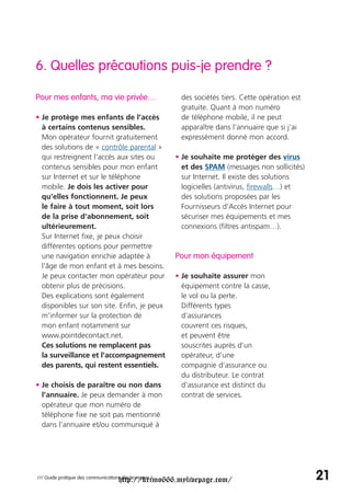 6. Quelles précautions puis-je prendre ?

Pour mes enfants, ma vie privée…                         des sociétés tiers. Cette opération est
                                                         gratuite. Quant à mon numéro
• Je protège mes enfants de l’accès                      de téléphone mobile, il ne peut
  à certains contenus sensibles.                         apparaître dans l’annuaire que si j’ai
  Mon opérateur fournit gratuitement                     expressément donné mon accord.
  des solutions de « contrôle parental »
  qui restreignent l'accès aux sites ou                 • Je souhaite me protéger des virus
  contenus sensibles pour mon enfant                      et des SPAM (messages non sollicités)
  sur Internet et sur le téléphone                        sur Internet. Il existe des solutions
  mobile. Je dois les activer pour                        logicielles (antivirus, firewalls…) et
  qu'elles fonctionnent. Je peux                          des solutions proposées par les
  le faire à tout moment, soit lors                       Fournisseurs d’Accès Internet pour
  de la prise d'abonnement, soit                          sécuriser mes équipements et mes
  ultérieurement.                                         connexions (filtres antispam…).
  Sur Internet fixe, je peux choisir
  différentes options pour permettre
  une navigation enrichie adaptée à                     Pour mon équipement
  l'âge de mon enfant et à mes besoins.
  Je peux contacter mon opérateur pour                  • Je souhaite assurer mon
  obtenir plus de précisions.                             équipement contre la casse,
  Des explications sont également                         le vol ou la perte.
  disponibles sur son site. Enfin, je peux                Différents types
  m'informer sur la protection de                         d’assurances
  mon enfant notamment sur                                couvrent ces risques,
  www.pointdecontact.net.                                 et peuvent être
  Ces solutions ne remplacent pas                         souscrites auprès d’un
  la surveillance et l'accompagnement                     opérateur, d’une
  des parents, qui restent essentiels.                    compagnie d’assurance ou
                                                          du distributeur. Le contrat
• Je choisis de paraître ou non dans                      d’assurance est distinct du
  l’annuaire. Je peux demander à mon                      contrat de services.
  opérateur que mon numéro de
  téléphone fixe ne soit pas mentionné
  dans l’annuaire et/ou communiqué à




                                     http://krimo666.mylivepage.com/
/// Guide pratique des communications électroniques /                                              21
 