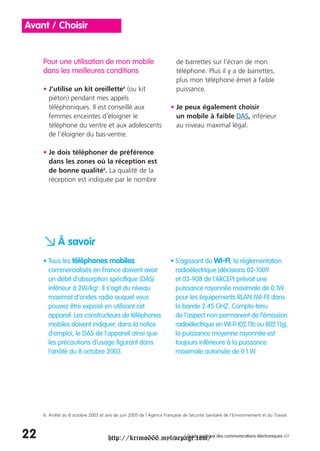 Avant / Choisir


     Pour une utilisation de mon mobile                                  de barrettes sur l’écran de mon
     dans les meilleures conditions                                      téléphone. Plus il y a de barrettes,
                                                                         plus mon téléphone émet à faible
     • J’utilise un kit oreillette6 (ou kit                              puissance.
       piéton) pendant mes appels
       téléphoniques. Il est conseillé aux                            • Je peux également choisir
       femmes enceintes d’éloigner le                                   un mobile à faible DAS, inférieur
       téléphone du ventre et aux adolescents                           au niveau maximal légal.
       de l’éloigner du bas-ventre.

     • Je dois téléphoner de préférence
       dans les zones où la réception est
       de bonne qualité6. La qualité de la
       réception est indiquée par le nombre




     a À savoir
     • Tous les téléphones mobiles                                    • S’agissant du WI-FI, la réglementation
       commercialisés en France doivent avoir                           radioélectrique (décisions 02-1009
       un débit d’absorption spécifique (DAS)                           et 03-908 de l’ARCEP) prévoit une
       inférieur à 2W/kg6. Il s’agit du niveau                          puissance rayonnée maximale de 0.1W
       maximal d’ondes radio auquel vous                                pour les équipements RLAN (WI-FI) dans
       pouvez être exposé en utilisant cet                              la bande 2.45 GHZ. Compte-tenu
       appareil. Les constructeurs de téléphones                        de l’aspect non permanent de l’émission
       mobiles doivent indiquer, dans la notice                         radioélectrique en WI-FI (02.11b ou 802.11g),
       d’emploi, le DAS de l’appareil ainsi que                         la puissance moyenne rayonnée est
       les précautions d’usage figurant dans                            toujours inférieure à la puissance
       l’arrêté du 8 octobre 2003.                                      maximale autorisée de 0.1 W.




     6. Arrêté du 8 octobre 2003 et avis de juin 2005 de l’Agence Française de Sécurité Sanitaire de l’Environnement et du Travail.



22                                    http://krimo666.mylivepage.com/ des communications électroniques ///
                                                             / Guide pratique
 