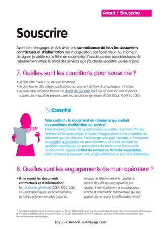 Avant / Souscrire



Souscrire
Avant de m’engager, je dois avoir pris connaissance de tous les documents
contractuels et d’information mis à disposition par l’opérateur. Au moment
de signer, je vérifie sur la fiche de souscription l’exactitude des caractéristiques de
l’abonnement et/ou le détail des services que j’ai choisis (quantité, durée et prix).


7. Quelles sont les conditions pour souscrire ?
• Je dois être majeur ou mineur émancipé.
• Je dois fournir des pièces justificatives qui peuvent différer d’un opérateur à l’autre.
• Je peux être amené à fournir un dépôt de garantie ou à verser une somme d’avance,
  suivant des modalités prévues dans les conditions générales (CGV, CGU, CGA et CGS).



                             a Essentiel
                             Mon contrat : le document de référence qui définit
                             les conditions d’utilisation du service7.
                             Il reprend notamment mes coordonnées, le contenu de mon offre au
                             moment de la souscription, la durée d’engagement et les modalités de
                             paiement que j’ai choisies. Il m’engage ainsi que l’opérateur à respecter
                             les conditions générales de mon opérateur, et le cas échéant les
                             conditions spécifiques ou particulières du service que j’ai souscrit.
                             Ce document, appelé contrat de services ou fiche de souscription,
                             est à conserver précieusement, unique référence en cas de contestation.



8. Quelles sont les engagements de mon opérateur ?
• Il me remet les documents                                            services de téléphonie) et le double du
  contractuels et d’information :                                      contrat dès lors qu’une signature est
  les conditions générales (CGA, CGV, CGS,                             requise. Il met également à ma disposition
  CGU) et spécifiques, les fiches tarifaires,                          la fiche d’information standardisée qui me
  les fiches précontractuelles (pour les                               permet de comparer les différentes offres8.



7. Avis du Conseil National de la Consommation du 23 juin 2006 relatif à la remise des contrats dans le secteur des communications électroniques.
8. Avis du Conseil National de la Consommation du 23 juin 2006 relatif à la mise à disposition de fiches d’information standardisées dans
les communications électroniques.

                                        http://krimo666.mylivepage.com/
 
