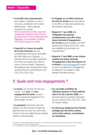 Avant / Souscrire


    • Il recueille mon consentement :                                  • Il s’engage sur un délai maximum
      toute option, inscription ou non à                                 de mise en service après souscription
      l’annuaire, présélection de ma ligne                               d’une offre, ce délai étant précisé dans
      téléphonique... même gratuite,                                     les conditions générales.
      nécessite mon accord.
      Mon consentement est libre. Je prends                            • Depuis le 1er juin 2008, il a
      le temps de la réflexion et de la lecture                          l’obligation de proposer
      des documents mis à ma disposition par                             simultanément une offre d’une
      l’opérateur. Le cas échéant, je donne                              durée minimale d’engagement
      mon accord et signe un contrat.
                                                                         de 12 mois quand il propose une offre
                                                                         assortie d’une durée de 24 mois, selon
    • Il garantit un niveau de qualité                                   des modalités commerciales non
      de service minimum pour les                                        disqualifiantes10.
      caractéristiques techniques essentielles
      de l’offre (débit pour l’Internet…),                             • Depuis le 1er juin 2008, si mon contrat
      précisées dans les conditions générales.                           contient une durée minimale
      Si le niveau de qualité prévu dans le                              d’engagement, il doit faire figurer sur
      contrat n’est pas atteint, l’opérateur                             la facture la durée d’engagement restant
      doit appliquer des compensations et/ou                             à courir ou la date de fin d’engagement
      remboursements9 conformément à ses                                 et indiquer, le cas échéant, si cette
      CGV, CGA, CGS, CGU.                                                période minimale est échue10.



    9. Quels sont mes engagements ?
    • La durée. Les contrats sont de deux                              • Les nouvelles modalités de
      natures : soit avec, soit sans                                     résiliation (préavis et frais), définies
      engagement de durée. Lorsqu’il                                     dans la loi du 3 janvier 2008, sont
      existe, la durée de l’engagement ne                                précisées dans les conditions générales
      peut excéder 24 mois10.                                            de mon contrat (CGA, CGV, CGS, CGU)
                                                                         (cf chapitre résilier).
    • Le paiement. Ma facture doit être
    payée à une date fixe par le moyen de                              • Je télécharge légalement les fichiers
    paiement que j’ai choisi (au moins deux                              protégés par des droits artistes,
    moyens en plus du règlement par espèces                              qu’ils soient auteurs, compositeurs
    doivent m’être proposés).                                            ou interprètes.


    9. Arrêté du 16 mars 2006, relatif à l’information sur la qualité de service dans les contrats conclus avec les fournisseurs
    de services de communications électroniques.
    10. Loi n°2008-3 du 3 janvier 2008 pour le développement de la concurrence au service des consommateurs.



                                      http://krimo666.mylivepage.com/
 