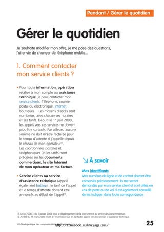 Pendant / Gérer le quotidien



Gérer le quotidien
Je souhaite modifier mon offre, je me pose des questions,
j’ai envie de changer de téléphone mobile...


1. Comment contacter
mon service clients ?
• Pour toute information, opération
  relative à mon compte ou assistance
  technique, je peux contacter mon
  service clients. Téléphone, courrier
  postal ou électronique, Internet,
  boutiques… Les moyens d’accès sont
  nombreux, avec chacun ses horaires
  et ses tarifs. Depuis le 1er juin 2008,
  les appels vers ces services ne doivent
  plus être surtaxés. Par ailleurs, aucune
  somme ne doit m’être facturée pour
  le temps d’attente si j’appelle depuis
  le réseau de mon opérateur11.
  Les coordonnées postales et
  téléphoniques (et les tarifs) sont
  précisées sur les documents
  commerciaux, le site Internet
  de mon opérateur et ma facture.
                                                                    a À savoir
                                                                    Mes identifiants
• Service clients ou service                                        Mes numéros de ligne et de contrat doivent être
  d’assistance technique (appelé                                    conservés précieusement. Ils me seront
  également hotline) : le tarif de l’appel                          demandés par mon service client et sont utiles en
  et le temps d’attente doivent être                                cas de perte ou de vol. Il est également conseillé
  annoncés au début de l’appel12.                                   de les indiquer dans toute correspondance.




11. Loi n°2008-3 du 3 janvier 2008 pour le développement de la concurrence au service des consommateurs.
12. Arrêté du 16 mars 2006 relatif à l’information sur les tarifs des appels vers les services d’assistance technique.


                                        http://krimo666.mylivepage.com/
/// Guide pratique des communications électroniques /                                                                    25
 