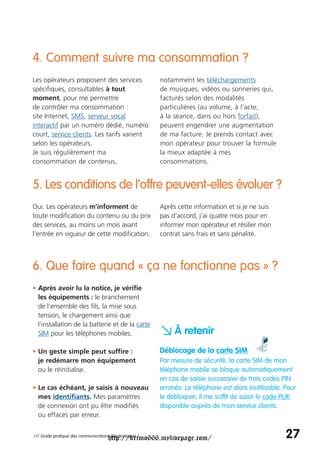 4. Comment suivre ma consommation ?
Les opérateurs proposent des services                   notamment les téléchargements
spécifiques, consultables à tout                        de musiques, vidéos ou sonneries qui,
moment, pour me permettre                               facturés selon des modalités
de contrôler ma consommation :                          particulières (au volume, à l’acte,
site Internet, SMS, serveur vocal                       à la séance, dans ou hors forfait),
interactif par un numéro dédié, numéro                  peuvent engendrer une augmentation
court, service clients. Les tarifs varient              de ma facture. Je prends contact avec
selon les opérateurs.                                   mon opérateur pour trouver la formule
Je suis régulièrement ma                                la mieux adaptée à mes
consommation de contenus,                               consommations.


5. Les conditions de l’offre peuvent-elles évoluer ?
Oui. Les opérateurs m’informent de                      Après cette information et si je ne suis
toute modification du contenu ou du prix                pas d’accord, j’ai quatre mois pour en
des services, au moins un mois avant                    informer mon opérateur et résilier mon
l’entrée en vigueur de cette modification.              contrat sans frais et sans pénalité.



6. Que faire quand « ça ne fonctionne pas » ?
• Après avoir lu la notice, je vérifie
  les équipements : le branchement
  de l’ensemble des fils, la mise sous
  tension, le chargement ainsi que
  l’installation de la batterie et de la carte
  SIM pour les téléphones mobiles.                      a À retenir
• Un geste simple peut suffire :                        Déblocage de la carte SIM
  je redémarre mon équipement                           Par mesure de sécurité, la carte SIM de mon
  ou le réinitialise.                                   téléphone mobile se bloque automatiquement
                                                        en cas de saisie successive de trois codes PIN
• Le cas échéant, je saisis à nouveau                   erronés. Le téléphone est alors inutilisable. Pour
  mes identifiants. Mes paramètres                      le débloquer, il me suffit de saisir le code PUK
  de connexion ont pu être modifiés                     disponible auprès de mon service clients.
  ou effacés par erreur.


                                     http://krimo666.mylivepage.com/
/// Guide pratique des communications électroniques /                                                 27
 