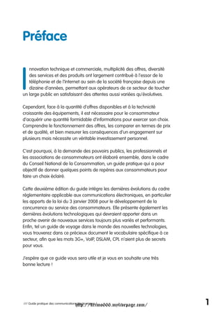Préface


I
   nnovation technique et commerciale, multiplicité des offres, diversité
   des services et des produits ont largement contribué à l'essor de la
   téléphonie et de l'Internet au sein de la société française depuis une
   dizaine d'années, permettant aux opérateurs de ce secteur de toucher
un large public en satisfaisant des attentes aussi variées qu'évolutives.

Cependant, face à la quantité d'offres disponibles et à la technicité
croissante des équipements, il est nécessaire pour le consommateur
d’acquérir une quantité formidable d’informations pour exercer son choix.
Comprendre le fonctionnement des offres, les comparer en termes de prix
et de qualité, et bien mesurer les conséquences d’un engagement sur
plusieurs mois nécessite un véritable investissement personnel.

C’est pourquoi, à la demande des pouvoirs publics, les professionnels et
les associations de consommateurs ont élaboré ensemble, dans le cadre
du Conseil National de la Consommation, un guide pratique qui a pour
objectif de donner quelques points de repères aux consommateurs pour
faire un choix éclairé.

Cette deuxième édition du guide intègre les dernières évolutions du cadre
règlementaire applicable aux communications électroniques, en particulier
les apports de la loi du 3 janvier 2008 pour le développement de la
concurrence au service des consommateurs. Elle présente également les
dernières évolutions technologiques qui devraient apporter dans un
proche avenir de nouveaux services toujours plus variés et performants.
Enfin, tel un guide de voyage dans le monde des nouvelles technologies,
vous trouverez dans ce précieux document le vocabulaire spécifique à ce
secteur, afin que les mots 3G+, VoIP, DSLAM, CPL n’aient plus de secrets
pour vous.

J’espère que ce guide vous sera utile et je vous en souhaite une très
bonne lecture !




                                     http://krimo666.mylivepage.com/
/// Guide pratique des communications électroniques /                       1
 
