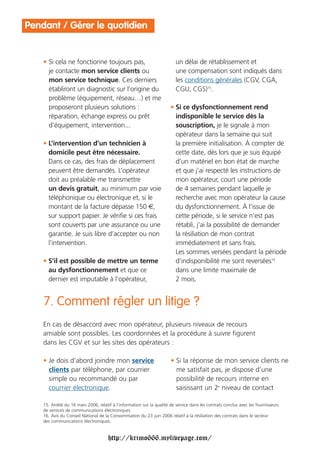 Pendant / Gérer le quotidien


    • Si cela ne fonctionne toujours pas,                                 un délai de rétablissement et
      je contacte mon service clients ou                                  une compensation sont indiqués dans
      mon service technique. Ces derniers                                 les conditions générales (CGV, CGA,
      établiront un diagnostic sur l’origine du                           CGU, CGS)15.
      problème (équipement, réseau…) et me
      proposeront plusieurs solutions :                                • Si ce dysfonctionnement rend
      réparation, échange express ou prêt                                indisponible le service dès la
      d’équipement, intervention...                                      souscription, je le signale à mon
                                                                         opérateur dans la semaine qui suit
    • L’intervention d’un technicien à                                   la première initialisation. À compter de
      domicile peut être nécessaire.                                     cette date, dès lors que je suis équipé
      Dans ce cas, des frais de déplacement                              d’un matériel en bon état de marche
      peuvent être demandés. L’opérateur                                 et que j’ai respecté les instructions de
      doit au préalable me transmettre                                   mon opérateur, court une période
      un devis gratuit, au minimum par voie                              de 4 semaines pendant laquelle je
      téléphonique ou électronique et, si le                             recherche avec mon opérateur la cause
      montant de la facture dépasse 150 €,                               du dysfonctionnement. À l’issue de
      sur support papier. Je vérifie si ces frais                        cette période, si le service n’est pas
      sont couverts par une assurance ou une                             rétabli, j’ai la possibilité de demander
      garantie. Je suis libre d’accepter ou non                          la résiliation de mon contrat
      l’intervention.                                                    immédiatement et sans frais.
                                                                         Les sommes versées pendant la période
    • S’il est possible de mettre un terme                               d’indisponibilité me sont reversées16
      au dysfonctionnement et que ce                                     dans une limite maximale de
      dernier est imputable à l’opérateur,                               2 mois.


    7. Comment régler un litige ?
    En cas de désaccord avec mon opérateur, plusieurs niveaux de recours
    amiable sont possibles. Les coordonnées et la procédure à suivre figurent
    dans les CGV et sur les sites des opérateurs :

    • Je dois d’abord joindre mon service                              • Si la réponse de mon service clients ne
      clients par téléphone, par courrier                                me satisfait pas, je dispose d’une
      simple ou recommandé ou par                                        possibilité de recours interne en
      courrier électronique.                                             saisissant un 2e niveau de contact

    15. Arrêté du 16 mars 2006, relatif à l’information sur la qualité de service dans les contrats conclus avec les fournisseurs
    de services de communications électroniques.
    16. Avis du Conseil National de la Consommation du 23 juin 2006 relatif à la résiliation des contrats dans le secteur
    des communications électroniques.


                                      http://krimo666.mylivepage.com/
 