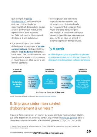 (par exemple, le service                                      • Chez la plupart des opérateurs
  consommateurs), uniquement par                                  la procédure de traitement des
  écrit, par courrier simple ou                                   réclamations est distincte de celle
  recommandé, et dans certains cas par                            du recouvrement des impayés. Si je
  courrier électronique. Il réétudie la                           reçois une lettre de relance pour
  réponse qui m’a été apportée.                                   des impayés, je prends contact le plus
  Les CGV indiquent le délai maximal                              rapidement possible avec mon opérateur
  de réponse à une réclamation.                                   pour mettre en place un accord, et
                                                                  éviter la suspension de mes services.
• Si je ne suis toujours pas satisfait
  de la réponse apportée par le service
  consommateurs, j’ai la possibilité de
  recourir à un médiateur désigné par
                                                                a À savoir
  l’opérateur17. Ses coordonnées me sont                        Le délai de prescription opposable à l’opérateur
  fournies par le service consommateurs                         et au consommateur est en principe d’un an. Ce
  et figurent dans les CGV ou sur le site                       délai peut être allongé sous certaines conditions.
  de mon opérateur.


     1er niveau de                                         2e niveau de                                            3e niveau de
     réclamation                                           réclamation                                             réclamation


                               Réponse                                               Réponse
                               insatisfaisante                                       insatisfaisante
                                                             Courrier                                         Saisine du Médiateur
                               ou absence                   au Service
    Réclamation                                                                                                  accompagnée
                               de réponse                consommateurs               Pas de réponse
     au Service                depuis plus                                                                       des copies des
                                                                                     depuis plus               courriers échangés
       clients                 d’un mois                                             d’un mois                  avec l’opérateur

                                            Pas de réponse depuis plus de deux mois

Source : formulaire de saisine du Médiateur des communications électroniques




8. Si je veux céder mon contrat
d’abonnement à un tiers ?
Je peux le faire en envoyant un courrier au service clients de mon opérateur, dès lors
que cette disposition est prévue au contrat. Si j’ai versé un dépôt de garantie, celui-ci
me sera restitué conformément aux conditions générales (CGV, CGA, CGU, CGS).

17. Avis du Conseil National de la Consommation du 15 mars 2006 relatif au traitement des litiges dans le secteur des
communications électroniques.


                                      http://krimo666.mylivepage.com/
/// Guide pratique des communications électroniques /                                                                        29
 