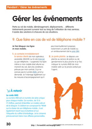 Pendant / Gérer les événements



       Gérer les événements
       Perte ou vol de mobile, déménagement, déplacements… différents
       événements peuvent survenir tout au long de l’utilisation de mes services.
       Il existe des solutions à chacune de ces situations.


       9. Que faire en cas de vol de téléphone mobile ?
       Je fais bloquer ma ligne                          peut éventuellement proposer,
       et mon mobile.                                    notamment un prêt de mobile ou
                                                         un remboursement de la carte SIM.
       1. Je contacte immédiatement
          le service clients de mon opérateur,        2. Je porte plainte. Je dépose une
          accessible 24h/24h sur le site Internet        plainte au service de police ou de
          ou par téléphone. l suspendra ma ligne         gendarmerie le plus proche et je fais
          même si mon mobile était allumé au             indiquer le numéro IMEI de mon
          moment du vol, dans les conditions             mobile volé sur le procès-verbal par
          prévues par mon contrat. Si je ne              l’agent.
          connais pas le numéro IMEI, je le lui
          demande. Je l’interroge également sur
          les mesures d’accompagnement qu’il




a À retenir
Le code IMEI
Le numéro IMEI est un numéro de série unique
pour chaque mobile. Ce numéro, de 15 à
17 chiffres, permet d’identifier un mobile volé et
de le bloquer. Il s’obtient en composant le *#06#
sur le clavier de son téléphone mobile ; il est
également inscrit sous la batterie et sur
l’étiquette du coffret d’emballage. Je le conserve
précieusement dans mes affaires personnelles.



30                             http://krimo666.mylivepage.com/ des communications électroniques ///
                                                      / Guide pratique
 