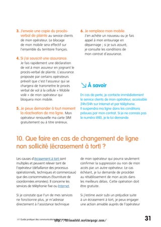 3. J’envoie une copie du procès-                        6. Je remplace mon mobile.
   verbal de plainte au service clients                    J’en achète un nouveau ou je fais
   de mon opérateur. Le blocage                            appel à mon entourage en
   de mon mobile sera effectif sur                         dépannage ; si je suis assuré,
   l’ensemble du territoire français.                      je consulte les conditions de
                                                           mon contrat d’assurance.
4. Si j’ai souscrit une assurance.
   Je fais rapidement une déclaration
   de vol à mon assureur en joignant le
   procès-verbal de plainte. L’assurance
   proposée par certains opérateurs
   prévoit que c’est l’assureur qui se
   chargera de transmettre le procès
   verbal de vol à la cellule « Mobile
                                                        a À savoir
   volé » de mon opérateur qui                          En cas de perte, je contacte immédiatement
   bloquera mon mobile.                                 le service clients de mon opérateur, accessible
                                                        24h/24h sur Internet et par téléphone.
5. Je peux demander à tout moment                       Il suspendra ma ligne dans les conditions
   la réactivation de ma ligne. Mon                     prévues par mon contrat. Si je ne connais pas
   opérateur renouvelle ma carte SIM                    le numéro IMEI, je le lui demande.
   gratuitement ou à titre onéreux.




10. Que faire en cas de changement de ligne
non sollicité (écrasement à tort) ?
Les causes d’écrasement à tort sont                     de mon opérateur qui pourra seulement
multiples et peuvent relever tant de                    confirmer la suppression ou non de mon
l’opérateur (défaillance des processus                  accès par un autre opérateur. Le cas
opérationnels, techniques et commerciaux)               échéant, je lui demande de procéder
que des consommateurs (fourniture de                    au rétablissement de mon accès dans
coordonnées erronées). Il concerne les                  les meilleurs délais. Cette opération doit
services de téléphonie fixe ou Internet.                être gratuite.

Si je constate que l'un de mes services                 Si j’estime avoir subi un préjudice suite
ne fonctionne plus, je m'adresse                        à un écrasement à tort, je peux engager
directement à l'assistance technique                    une action amiable auprès de l’opérateur



                                     http://krimo666.mylivepage.com/
/// Guide pratique des communications électroniques /                                                31
 