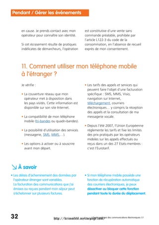 Pendant / Gérer les événements


       en cause. Je prends contact avec mon           est constitutive d’une vente sans
       opérateur pour connaître son identité.         commande préalable, prohibée par
                                                      l’article L122-3 du code de la
       Si cet écrasement résulte de pratiques         consommation, en l’absence de recueil
       indélicates de démarcheurs, l’opération        exprès de mon consentement.




       11. Comment utiliser mon téléphone mobile
       à l’étranger ?
       Je vérifie :                                   • Les tarifs des appels et services qui
                                                        peuvent faire l’objet d’une facturation
       • La couverture réseau que mon                   spécifique : SMS, MMS, Visio,
         opérateur met à disposition dans               navigation sur Internet,
         les pays visités. Cette information est        téléchargement, courriers
         disponible sur son site Internet.              électroniques… y compris la réception
                                                        des appels et la consultation de ma
       • La compatibilité de mon téléphone              messagerie vocale.
         mobile (tri-bandes ou quadri-bandes).
                                                      • Depuis l’été 2007, l’Union Européenne
       • La possibilité d’utilisation des services      réglemente les tarifs et fixe les limites
         (messagerie, SMS, MMS,…).                      des prix pratiqués par les opérateurs
                                                        mobiles sur les appels effectués ou
       • Les options à activer ou à souscrire           reçus dans un des 27 Etats-membres :
         avant mon départ.                              c’est l’Eurotarif.




a À savoir
• Les délais d’acheminement des données par           • Si mon téléphone mobile possède une
  l’opérateur étranger sont variables.                  fonction de récupération automatique
  La facturation des communications que j’ai            des courriers électroniques, je peux
  émises ou reçues pendant mon séjour peut              désactiver ou bloquer cette fonction
  s’échelonner sur plusieurs factures.                  pendant toute la durée du déplacement.




32                             http://krimo666.mylivepage.com/ des communications électroniques ///
                                                      / Guide pratique
 