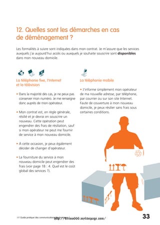 12. Quelles sont les démarches en cas
de déménagement ?
Les formalités à suivre sont indiquées dans mon contrat. Je m’assure que les services
auxquels j’ai aujourd’hui accès ou auxquels je souhaite souscrire sont disponibles
dans mon nouveau domicile.




La téléphonie fixe, l’Internet                          La téléphonie mobile
et la télévision
                                                        • J’informe simplement mon opérateur
• Dans la majorité des cas, je ne peux pas              de ma nouvelle adresse, par téléphone,
  conserver mon numéro. Je me renseigne                 par courrier ou sur son site Internet.
  donc auprès de mon opérateur.                         Faute de couverture à mon nouveau
                                                        domicile, je peux résilier sans frais sous
• Mon contrat est, en règle générale,                   certaines conditions.
  résilié et je devrai en souscrire un
  nouveau. Cette opération peut
  engendrer des frais de résiliation, sauf
  si mon opérateur ne peut me fournir
  de service à mon nouveau domicile.

• À cette occasion, je peux également
  décider de changer d’opérateur.

• La fourniture du service à mon
  nouveau domicile peut engendrer des
  frais (voir page 18 : 4. Quel est le coût
  global des services ?).




                                     http://krimo666.mylivepage.com/
/// Guide pratique des communications électroniques /                                                33
 