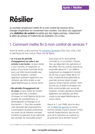 Après / Résilier



Résilier
Je souhaite simplement mettre fin à mon contrat de services et/ou
changer d’opérateur en conservant mon numéro. Ces deux cas supposent
une résiliation de contrat encadrée par des règles précises, notamment
le délai de préavis et l’indemnité de résiliation s’il y a lieu.



1. Comment mettre fin à mon contrat de services ?
Avant de résilier, je dois examiner les conditions générales (CGV, CGU, CGA, CGS)
et spécifiques de mon contrat. Deux cas de figure :

• Je n’ai pas de période                                        dues jusqu’à la fin de la période
  d’engagement ou celle-ci est                                  minimale) et, le cas échéant, d’autres
  arrivée à son terme : je peux résilier                        frais, qui dépendent des opérateurs et
  à tout moment, en respectant un                               des offres. Pour les contrats souscrits ou
  préavis d’une durée maximale de dix                           renouvelés depuis le 1er juin 2008 et
  jours, par lettre recommandée avec                            comprenant un engagement minimal
  accusé de réception. Certains                                 de 24 mois, je peux résilier dès le 13e
  opérateurs prévoient également une                            mois, l’indemnité étant plafonnée au
  résiliation par lettre simple ou par                          quart des sommes restant à payer
  appel téléphonique au service clients.                        jusqu’au terme initial du contrat18. Dans
                                                                tous les cas, je résilie en envoyant une
• Ma période d’engagement est                                   lettre recommandée avec accusé de
  en cours. Je peux résilier de manière                         réception. Certains opérateurs prévoient
  anticipée sans frais, à condition                             également une résiliation par lettre
  d’invoquer un motif légitime (tel qu’une                      simple ou par appel téléphonique au
  situation de surendettement, un                               service clients.
  déménagement à l’étranger ou un
  licenciement…). Pour être acceptée,                         Depuis le 1er juin 2008, dans les deux
  cette demande doit impérativement                           cas, le dépôt de garantie ou toutes
  s’accompagner de pièces justificatives.                     sommes versées d’avance doivent m’être
  Les autres cas de résiliation anticipée                     restitués respectivement dans les dix
  entraînent le paiement d’une indemnité                      jours de la restitution du matériel ou
  (par exemple, les mensualités restant                       du paiement de la dernière facture18.


18. Loi n°2008-3 du 3 janvier 2008 pour le développement de la concurrence au service des consommateurs.



                                    http://krimo666.mylivepage.com/
 