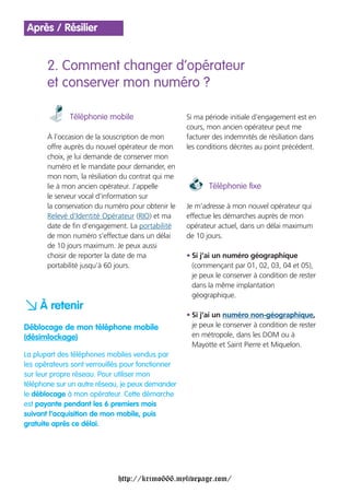 Après / Résilier


       2. Comment changer d’opérateur
       et conserver mon numéro ?

              Téléphonie mobile                    Si ma période initiale d’engagement est en
                                                   cours, mon ancien opérateur peut me
       À l’occasion de la souscription de mon      facturer des indemnités de résiliation dans
       offre auprès du nouvel opérateur de mon     les conditions décrites au point précédent.
       choix, je lui demande de conserver mon
       numéro et le mandate pour demander, en
       mon nom, la résiliation du contrat qui me
       lie à mon ancien opérateur. J’appelle              Téléphonie fixe
       le serveur vocal d’information sur
       la conservation du numéro pour obtenir le   Je m’adresse à mon nouvel opérateur qui
       Relevé d’Identité Opérateur (RIO) et ma     effectue les démarches auprès de mon
       date de fin d’engagement. La portabilité    opérateur actuel, dans un délai maximum
       de mon numéro s’effectue dans un délai      de 10 jours.
       de 10 jours maximum. Je peux aussi
       choisir de reporter la date de ma           • Si j’ai un numéro géographique
       portabilité jusqu’à 60 jours.                 (commençant par 01, 02, 03, 04 et 05),
                                                     je peux le conserver à condition de rester
                                                     dans la même implantation
                                                     géographique.

a À retenir                                        • Si j’ai un numéro non-géographique,
Déblocage de mon téléphone mobile                    je peux le conserver à condition de rester
(désimlockage)                                       en métropole, dans les DOM ou à
                                                     Mayotte et Saint Pierre et Miquelon.
La plupart des téléphones mobiles vendus par
les opérateurs sont verrouillés pour fonctionner
sur leur propre réseau. Pour utiliser mon
téléphone sur un autre réseau, je peux demander
le déblocage à mon opérateur. Cette démarche
est payante pendant les 6 premiers mois
suivant l’acquisition de mon mobile, puis
gratuite après ce délai.




                             http://krimo666.mylivepage.com/
 