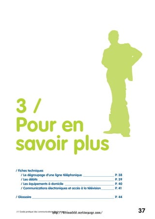 3/
Pour en
savoir plus
/ Fiches techniques
    / Le dégroupage d’une ligne téléphonique ___________________ P. 38
    / Les débits ______________________________________________ P. 39
    / Les équipements à domicile ______________________________ P. 40
    / Communications électroniques et accès à la télévision________ P. 41

/ Glossaire __________________________________________________ P. 44



                                     http://krimo666.mylivepage.com/
/// Guide pratique des communications électroniques /                       37
 