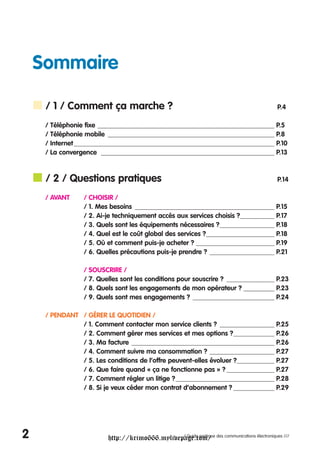 Sommaire

     / 1 / Comment ça marche ?                                                          P.4

     / Téléphonie fixe ____________________________________________________ P.5
     / Téléphonie mobile _________________________________________________ P.8
     / Internet ___________________________________________________________ P.10
     / La convergence ___________________________________________________ P.13



     / 2 / Questions pratiques                                                          P.14

     / AVANT     / CHOISIR /
                 / 1. Mes besoins _________________________________________ P.15
                 / 2. Ai-je techniquement accès aux services choisis ?__________ P.17
                 / 3. Quels sont les équipements nécessaires ?________________ P.18
                 / 4. Quel est le coût global des services ?____________________ P.18
                 / 5. Où et comment puis-je acheter ? _______________________ P.19
                 / 6. Quelles précautions puis-je prendre ? ___________________ P.21

                 / SOUSCRIRE /
                 / 7. Quelles sont les conditions pour souscrire ? ______________ P.23
                 / 8. Quels sont les engagements de mon opérateur ? _________ P.23
                 / 9. Quels sont mes engagements ? ________________________ P.24

     / PENDANT / GÉRER LE QUOTIDIEN /
               / 1. Comment contacter mon service clients ? ________________ P.25
               / 2. Comment gérer mes services et mes options ?____________ P.26
               / 3. Ma facture __________________________________________ P.26
               / 4. Comment suivre ma consommation ? ___________________ P.27
               / 5. Les conditions de l’offre peuvent-elles évoluer ?___________ P.27
               / 6. Que faire quand « ça ne fonctionne pas » ? ______________ P.27
               / 7. Comment régler un litige ?_____________________________ P.28
               / 8. Si je veux céder mon contrat d’abonnement ? ____________ P.29




2                        http://krimo666.mylivepage.com/ des communications électroniques ///
                                                / Guide pratique
 