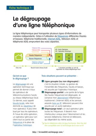 Fiche technique 1



  Le dégroupage
  d’une ligne téléphonique
  La ligne téléphonique peut transporter plusieurs types d’informations de
  manière indépendante. Grâce à l’utilisation de fréquences différentes (hautes
  et basses), téléphonie traditionnelle, Internet ADSL, télévision ADSL et
  téléphonie ADSL empruntent des voies séparées.

                       Téléphone ADSL
                       Télévision ADSL                     AO : Autre Opérateur
                       Internet ADSL                       OH : Opérateur Historique

                    Hautes fréquences                                          AO
                                                               OH                              AO
                    Basses fréquences                                          OH
                       Téléphone traditionnel
                                                                1              2                3
                       et Internet bas débit


     Chez moi         Boucle locale (réseau local)              3 situations possibles au sein du
                                                            répartiteur du réseau téléphonique local



  Qu’est-ce que                          Trois situations peuvent se présenter :
  le dégroupage ?
                                          1 Ligne groupée (ou non dégroupée) :
  Le dégroupage est une                     c’est la situation initiale. La gestion de
  opération technique qui                   l’ensemble des fréquences, hautes et basses,
  permet de donner à tous                   est assurée par l’opérateur historique.
  les opérateurs de                       2 Dégroupage partiel : une partie de la ligne
  télécommunications l’accès                (les hautes fréquences) est dégroupée. Je
  au réseau téléphonique local.             conserve mon abonnement téléphonique
  Ce dernier, aussi appelé                  traditionnel. L’Internet ADSL et les services
  boucle locale, relie mon                  associés (voix sur IP, télévision) peuvent être
  domicile au répartiteur de                assurés par un autre opérateur.
  mon opérateur. Il peut être             3 Dégroupage total : un seul opérateur gère
  loué par tous les opérateurs.             toutes les fréquences. Il devient mon
  À l’issue de cette opération,             interlocuteur unique pour l’abonnement et les
  un opérateur gère pour son                services (téléphonie, Internet et télévision),
  client tout ou partie des                 qui dépendent du même accès.
  fréquences à la place de
  l’opérateur historique.
                                         a Seul compatible avec laàtechnologie de la voix sur IP.doit
                                           être
                                                le téléphone relié la box fonctionne. Mon fax



                        http://krimo666.mylivepage.com/
 