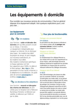 Fiche technique 3



   Les équipements à domicile
   Pour accéder aux nouveaux services de communication, il faut en général
   disposer d’un équipement adapté. Voici quelques explications pour y voir
   plus clair…


   Les équipements
   pour se connecter
                                                 a Pour plus de fonctionnalités
                  Les modems                     Partager une connexion Internet
                                                 Les routeurs
   Leur fonction : coder et décoder des          Ils permettent de relier plusieurs ordinateurs
   données afin qu’elles puissent circuler       à un même modem afin de partager une
   sur un réseau. C’est donc                     connexion Internet. Certains modems
   un équipement indispensable pour              intègrent la fonction routeur.
   naviguer sur Internet. On en distingue        Naviguer sur Internet
   deux types : les modems bas débit             via le réseau électrique
   (la plupart du temps, ils sont intégrés       Le CPL
   aux nouveaux ordinateurs), et                 En remplacement d’un câblage Ethernet ou
   les modems haut débit.                        d’un réseau WI-FI au sein d’un appartement ou
   Des modems multiservices spécifiques          d’une maison, cette technologie permet de
   à chaque opérateur ont fait                   distribuer facilement et rapidement les données
                                                 multimédias sur chaque prise de courant en
   leur apparition pour l’ADSL, le câble et
                                                 réduisant nettement les câblages nécessaires.
   la fibre optique : les « box ». Elles
   permettent à la fois l’accès à Internet, à    Naviguer sans fil sur Internet
   la téléphonie et à la télévision. On parle    Le Wi-Fi
   alors de services convergents et              Avec cette technologie, plus besoin de câble
   d’offres « triple play ».                     pour se connecter à Internet. Les données
                                                 circulent grâce aux ondes radio, ce qui permet
                                                 de connecter plusieurs appareils sans fil, même
          Les décodeurs et les adaptateurs       s’ils ne sont pas dans la même pièce et donc
                                                 de partager une connexion. De plus en plus
   Leur fonction : recevoir et décrypter
                                                 d’équipements disposent aujourd’hui du Wi-Fi,
   des chaînes de télévision. Ils sont           mais il faut parfois ajouter une carte ou activer
   utilisés pour la réception de la Télévision   un service pour en profiter. Les ondes radio
   Numérique Terrestre, la télévision par        pouvant être captées à une grande distance,
   satellite, la télévision par l’ADSL et        il est recommandé de sécuriser sa connexion
   par le câble.                                 Wi-Fi et ses données personnelles avec une clé
                                                 alphanumérique, équivalant à un mot de passe.



                          http://krimo666.mylivepage.com/
 