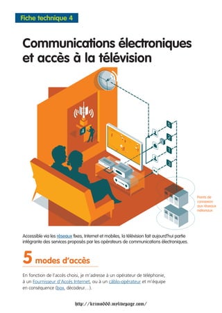 Fiche technique 4



Communications électroniques
et accès à la télévision




                                                                                               Points de
                                                                                               connexion
                                                                                               aux réseaux
                                                                                               nationaux




Accessible via les réseaux fixes, Internet et mobiles, la télévision fait aujourd’hui partie
intégrante des services proposés par les opérateurs de communications électroniques.



5 modes d’accès
En fonction de l’accès choisi, je m’adresse à un opérateur de téléphonie,
à un Fournisseur d’Accès Internet, ou à un câblo-opérateur et m’équipe
en conséquence (box, décodeur…).


                             http://krimo666.mylivepage.com/
 