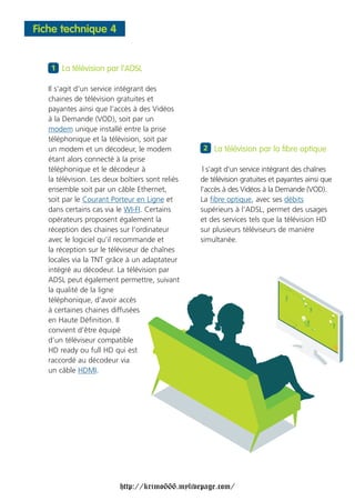 Fiche technique 4


   1 La télévision par l’ADSL

   Il s'agit d'un service intégrant des
   chaines de télévision gratuites et
   payantes ainsi que l’accès à des Vidéos
   à la Demande (VOD), soit par un
   modem unique installé entre la prise
   téléphonique et la télévision, soit par
   un modem et un décodeur, le modem              2 La télévision par la fibre optique
   étant alors connecté à la prise
   téléphonique et le décodeur à                   l s'agit d'un service intégrant des chaînes
   la télévision. Les deux boîtiers sont reliés   de télévision gratuites et payantes ainsi que
   ensemble soit par un câble Ethernet,           l’accès à des Vidéos à la Demande (VOD).
   soit par le Courant Porteur en Ligne et        La fibre optique, avec ses débits
   dans certains cas via le WI-FI. Certains       supérieurs à l’ADSL, permet des usages
   opérateurs proposent également la              et des services tels que la télévision HD
   réception des chaines sur l’ordinateur         sur plusieurs téléviseurs de manière
   avec le logiciel qu’il recommande et           simultanée.
   la réception sur le téléviseur de chaînes
   locales via la TNT grâce à un adaptateur
   intégré au décodeur. La télévision par
   ADSL peut également permettre, suivant
   la qualité de la ligne
   téléphonique, d’avoir accès
   à certaines chaines diffusées
   en Haute Définition. Il
   convient d’être équipé
   d’un téléviseur compatible
   HD ready ou full HD qui est
   raccordé au décodeur via
   un câble HDMI.




                           http://krimo666.mylivepage.com/
 