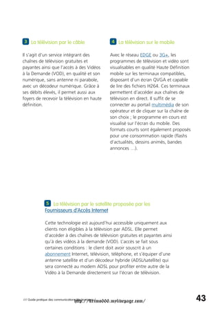 3 La télévision par le câble                            4 La télévision sur le mobile

Il s'agit d'un service intégrant des                    Avec le réseau EDGE ou 3G+, les
chaînes de télévision gratuites et                      programmes de télévision et vidéo sont
payantes ainsi que l’accès à des Vidéos                 visualisables en qualité Haute Définition
à la Demande (VOD), en qualité et son                   mobile sur les terminaux compatibles,
numérique, sans antenne ni parabole,                    disposant d’un écran QVGA et capable
avec un décodeur numérique. Grâce à                     de lire des fichiers H264. Ces terminaux
ses débits élevés, il permet aussi aux                  permettent d’accéder aux chaînes de
foyers de recevoir la télévision en haute               télévision en direct. Il suffit de se
définition.                                             connecter au portail multimédia de son
                                                        opérateur et de cliquer sur la chaîne de
                                                        son choix ; le programme en cours est
                                                        visualisé sur l’écran du mobile. Des
                                                        formats courts sont également proposés
                                                        pour une consommation rapide (flashs
                                                        d’actualités, dessins animés, bandes
                                                        annonces …).




                5 La télévision par le satellite proposée par les
               Fournisseurs d’Accès Internet

               Cette technologie est aujourd’hui accessible uniquement aux
               clients non éligibles à la télévision par ADSL. Elle permet
               d’accéder à des chaînes de télévision gratuites et payantes ainsi
               qu’à des vidéos à la demande (VOD). L’accès se fait sous
               certaines conditions : le client doit avoir souscrit à un
               abonnement Internet, télévision, téléphone, et s’équiper d’une
               antenne satellite et d’un décodeur hybride (ADSL/satellite) qui
               sera connecté au modem ADSL pour profiter entre autre de la
               Vidéo à la Demande directement sur l’écran de télévision.




                                     http://krimo666.mylivepage.com/
/// Guide pratique des communications électroniques /                                               43
 