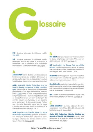 G
Voir GSM.
                                          lossaire


2G : deuxième génération de téléphonie mobile.


3G : troisième génération de téléphonie mobile,
                                                          B
                                                          Bas Débit : désigne une connexion Internet utilisant
                                                          le réseau téléphonique commuté (RTC), avec un
notamment associée en Europe et en France à la            débit inférieur à 128 kbit/s. Voir page 11
norme UMTS. La 3G permet un accès haut débit à
Internet depuis un téléphone mobile. Voir page 9.         BIT (contraction de Binary Digit ou chiffre
                                                          binaire) : unité informatique qui permet de mesurer
                                                          une quantité de données, par exemple, le kilobit (Kb)

A                                                         et le mégabit (Mb). 8 bits forment 1 octet.

Abonnement : droit d’utiliser un réseau et/ou de
                                                          Bluetooth : technologie sans fil permettant de faire
bénéficier de services aux conditions définies dans le
                                                          communiquer entre eux différents appareils par liaison
contrat, le plus souvent en contrepartie d’un montant
                                                          radio dans un rayon de quelques mètres.
fixe périodique. L’abonnement peut aussi être gratuit.
                                                          Boucle locale : partie du réseau téléphonique d’un
ADSL (Asymetric Digital Subscriber Line ou
                                                          opérateur comprise entre la prise murale de l'abonné
Ligne d'abonné numérique à débit asymétri-
                                                          et le commutateur, installé dans le central téléphoni-
que) : technologie de transmission qui améliore les
                                                          que de rattachement. Voir page 38
performances d’une ligne téléphonique tradition-
nelle. L’ADSL permet un accès haut débit à Internet.
                                                          Box : modem multiservices permettant d’accéder à des
Son principe consiste à réserver une partie de la ligne
                                                          offres Internet, téléphone et télévision. Voir page 40
au transport de la voix, une autre au transport des
données circulant vers l’utilisateur et une troisième
partie au transport de données émises par l’utilisa-
teur. On parle d’asymétrie parce que la vitesse           C
d’émission des données (débit) est inférieure à la        Câblo-opérateur : opérateur proposant des servi-
vitesse de réception. Voir pages 7 et 11                  ces d’accès à Internet haut débit, à la télévision et à
                                                          la téléphonie par le réseau câblé.
ATM (Asynchronous Transfer Mode ou mode
de transfert asynchrone) : protocole de transmis-         Carte SIM (Subscriber Identity Module ou
sion ultra-rapide d’informations utilisé par les opéra-   Module d’identité de l’abonné) : carte à puce
teurs pour acheminer des données entre les commu-         personnelle et sécurisée qui permet d’accéder à un
tateurs d’abonnés. Voir page 39                           réseau mobile. Voir page 9




                              http://krimo666.mylivepage.com/
 