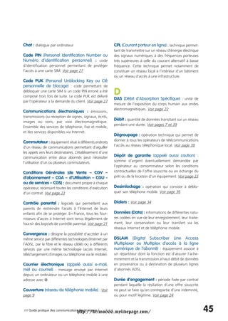 Chat : dialogue par ordinateur                               CPL (Courant porteur en ligne) : technique permet-
                                                             tant de transmettre sur un réseau d’énergie électrique
Code PIN (Personal Identification Number ou                  des signaux numériques à des fréquences porteuses
Numéro d’identification personnel) : code                    très supérieures à celle du courant alternatif à basse
d’identification personnel permettant de protéger            fréquence. Cette technique permet notamment de
l’accès à une carte SIM. Voir page 27                        constituer un réseau local à l’intérieur d’un bâtiment
                                                             ou un réseau d’accès à une infrastructure.
Code PUK (Personal Unblocking Key ou Clé
personnelle de blocage) : code permettant de
débloquer une carte SIM si un code PIN erroné a été
composé trois fois de suite. Le code PUK est délivré
                                                             D
                                                             DAS (Débit d'Absorption Spécifique) : unité de
par l'opérateur à la demande du client. Voir page 27
                                                             mesure de l’exposition du corps humain aux ondes
                                                             électromagnétiques. Voir page 22
Communications électroniques : émissions,
transmissions ou réception de signes, signaux, écrits,
                                                             Débit : quantité de données transitant sur un réseau
images ou sons, par voie électromagnétique.
                                                             pendant une durée. Voir pages 7 et 39
Ensemble des services de téléphonie, fixe et mobile,
et des services disponibles via Internet.
                                                             Dégroupage : opération technique qui permet de
                                                             donner à tous les opérateurs de télécommunications
Commutateur : équipement situé à différents endroits
                                                             l’accès au réseau téléphonique local. Voir page 38
d’un réseau de communications permettant d’aiguiller
les appels vers leurs destinataires. L’établissement d’une
communication entre deux abonnés peut nécessiter             Dépôt de garantie (appelé aussi caution) :
l’utilisation d’un ou plusieurs commutateurs.                somme d’argent éventuellement demandée par
                                                             l’opérateur au consommateur selon les conditions
Conditions Générales (de Vente – CGV –                       contractuelles de l’offre souscrite ou en échange du
d’abonnement – CGA – d’Utilisation – CGU -                   prêt ou de la location d’un équipement. Voir page 23
ou de services – CGS) : document propre à chaque
opérateur, recensant toutes les conditions d’exécution       Desimlockage : opération qui consiste à déblo-
d’un contrat. Voir page 23                                   quer son téléphone mobile. Voir page 36


Contrôle parental : logiciels qui permettent aux             Dialers : Voir page 34
parents de restreindre l’accès à l’Internet de leurs
enfants afin de se protéger. En France, tous les four-       Données (Data) : informations de différentes natu-
nisseurs d’accès à Internet sont tenus légalement de         res codées en vue de leur enregistrement, leur traite-
fournir des logiciels de contrôle parental. Voir page 21     ment, leur conservation ou leur transfert via les
                                                             réseaux Internet et de téléphonie mobile.
Convergence : désigne la possibilité d’accéder à un
même service par différentes technologies (Internet par      DSLAM (Digital Subscriber Line Access
l’ADSL, par la fibre et le réseau câblé) ou à différents     Multiplexer ou Multiplex d’accès à la ligne
services par une même technologie (accès Internet,           numérique de l’abonné) : équipement associé à
téléchargement d’images ou téléphonie via le mobile).        un répartiteur dont la fonction est d’assurer l’ache-
                                                             minement et la transmission à haut débit de données
Courrier électronique (appelé aussi e-mail,                  en provenance ou à destination de plusieurs lignes
mél ou courriel) : message envoyé par Internet               d’abonnés ADSL.
depuis un ordinateur ou un téléphone mobile à une
adresse avec @.                                              Durée d’engagement : période fixée par contrat
                                                             pendant laquelle la résiliation d’une offre souscrite
Couverture (réseau de téléphonie mobile) : Voir              ne peut se faire qu’en contrepartie d’une indemnité,
page 9                                                       ou pour motif légitime. Voir page 24



                                     http://krimo666.mylivepage.com/
/// Guide pratique des communications électroniques /                                                                 45
 