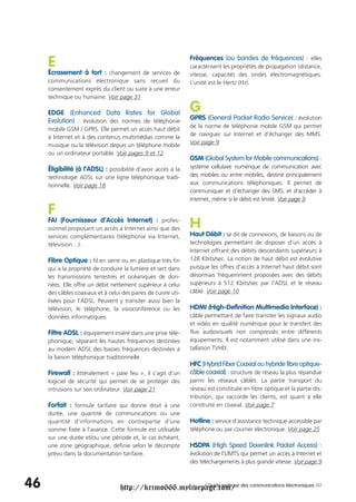 E                                                          Fréquences (ou bandes de fréquences) : elles
                                                                caractérisent les propriétés de propagation (distance,
     Écrasement à tort : changement de services de              vitesse, capacité) des ondes électromagnétiques.
     communications électronique sans recueil du                L’unité est le Hertz (Hz).
     consentement exprès du client ou suite à une erreur
     technique ou humaine. Voir page 31

     EDGE (Enhanced Data Rates for Global                       G
     Evolution) : évolution des normes de téléphonie            GPRS (General Packet Radio Service) : évolution
                                                                de la norme de téléphonie mobile GSM qui permet
     mobile GSM / GPRS. Elle permet un accès haut débit
                                                                de naviguer sur Internet et d’échanger des MMS.
     à Internet et à des contenus multimédias comme la
     musique ou la télévision depuis un téléphone mobile        Voir page 9
     ou un ordinateur portable. Voir pages 9 et 12
                                                                GSM (Global System for Mobile communications) :
     Éligibilité (à l’ADSL) : possibilité d’avoir accès à la    système cellulaire numérique de communication avec
     technologie ADSL sur une ligne téléphonique tradi-         des mobiles ou entre mobiles, destiné principalement
     tionnelle. Voir page 18                                    aux communications téléphoniques. Il permet de
                                                                communiquer et d’échanger des SMS, et d’accéder à
                                                                Internet, même si le débit est limité. Voir page 9

     F
     FAI (Fournisseur d’Accès Internet) : profes-
     sionnel proposant un accès à Internet ainsi que des        H
     services complémentaires (téléphonie via Internet,         Haut Débit : se dit de connexions, de liaisons ou de
     télévision…).                                              technologies permettant de disposer d’un accès à
                                                                Internet offrant des débits descendants supérieurs à
     Fibre Optique : fil en verre ou en plastique très fin      128 Kbits/sec. La notion de haut débit est évolutive
     qui a la propriété de conduire la lumière et sert dans     puisque les offres d’accès à Internet haut débit sont
     les transmissions terrestres et océaniques de don-         désormais fréquemment proposées avec des débits
     nées. Elle offre un débit nettement supérieur à celui      supérieurs à 512 Kbits/sec par l’ADSL et le réseau
     des câbles coaxiaux et à celui des paires de cuivre uti-   câblé. Voir page 10
     lisées pour l’ADSL. Peuvent y transiter aussi bien la
     télévision, le téléphone, la visioconférence ou les        HDMI (High-Definition Multimedia Interface) :
     données informatiques.                                     câble permettant de faire transiter les signaux audio
                                                                et vidéo en qualité numérique pour le transfert des
     Filtre ADSL : équipement inséré dans une prise télé-       flux audiovisuels non compressés entre différents
     phonique, séparant les hautes fréquences destinées         équipements. Il est notamment utilisé dans une ins-
     au modem ADSL des basses fréquences destinées à            tallation TVHD.
     la liaison téléphonique traditionnelle.
                                                                HFC (Hybrid Fiber Coaxial ou hybride fibre optique-
     Firewall : littéralement « pare feu », il s’agit d’un      câble coaxial) : structure de réseau la plus répandue
     logiciel de sécurité qui permet de se protéger des         parmi les réseaux câblés. La partie transport du
     intrusions sur son ordinateur. Voir page 21                réseau est constituée en fibre optique et la partie dis-
                                                                tribution, qui raccorde les clients, est quant à elle
     Forfait : formule tarifaire qui donne droit à une          construite en coaxial. Voir page 7
     durée, une quantité de communications ou une
     quantité d'informations en contrepartie d'une              Hotline : service d’assistance technique accessible par
     somme fixée à l'avance. Cette formule est utilisable       téléphone ou par courrier électronique. Voir page 25
     sur une durée et/ou une période et, le cas échéant,
     une zone géographique, définie selon le décompte           HSDPA (High Speed Downlink Packet Access) :
     prévu dans la documentation tarifaire.                     évolution de l’UMTS qui permet un accès à Internet et
                                                                des téléchargements à plus grande vitesse. Voir page 9



46                                 http://krimo666.mylivepage.com/ des communications électroniques ///
                                                          / Guide pratique
 