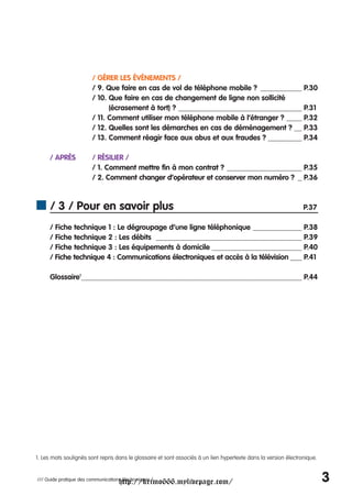 / GÉRER LES ÉVÉNEMENTS /
                         / 9. Que faire en cas de vol de téléphone mobile ? ___________ P.30
                         / 10. Que faire en cas de changement de ligne non sollicité
                               (écrasement à tort) ? _________________________________ P.31
                         / 11. Comment utiliser mon téléphone mobile à l’étranger ? ____ P.32
                         / 12. Quelles sont les démarches en cas de déménagement ? __ P.33
                         / 13. Comment réagir face aux abus et aux fraudes ? _________ P.34

     / APRÈS             / RÉSILIER /
                         / 1. Comment mettre fin à mon contrat ? ____________________ P.35
                         / 2. Comment changer d’opérateur et conserver mon numéro ? _ P.36



      / 3 / Pour en savoir plus                                                                                  P.37

     / Fiche technique 1 : Le dégroupage d’une ligne téléphonique _____________ P.38
     / Fiche technique 2 : Les débits _______________________________________ P.39
     / Fiche technique 3 : Les équipements à domicile ________________________ P.40
     / Fiche technique 4 : Communications électroniques et accès à la télévision ___ P.41

     Glossaire1 ___________________________________________________________ P.44




1. Les mots soulignés sont repris dans le glossaire et sont associés à un lien hypertexte dans la version électronique.



                                     http://krimo666.mylivepage.com/
/// Guide pratique des communications électroniques /                                                                     3
 
