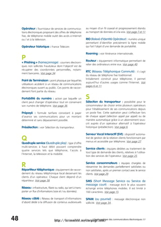 Opérateur : fournisseur de services de communica-              au moyen d’un fil coaxial et progressivement étendu
     tions électroniques proposant des offres de téléphonie         au transport de données et à la voix. Voir page 7 et 11
     fixe, de téléphonie mobile ou/et des accès à Internet
     ou / et à la télévision.                                       RIO (Relevé d’Identité Opérateur) : numéro unique
                                                                    permettant d’identifier précisément la ligne mobile
     Opérateur historique : France Télécom                          qui fait l’objet d’une demande de portabilité.

                                                                    Roaming : voir Itinérance internationale.
     P                                                              Routeur : équipement informatique permettant de
     « Phishing » (hameçonnage) : courriers électroni-
                                                                    relier des ordinateurs entre eux. Voir page 40
     ques non sollicités frauduleux dont l’objectif est de
     récupérer des coordonnées personnelles, notam-
                                                                    RTC (Réseau Téléphonique Commuté) : il s’agit
     ment bancaires. Voir page 34
                                                                    du réseau de téléphone fixe traditionnel.
                                                                    Initialement construit pour téléphoner, il permet
     Point de Terminaison : point physique par lequel les
                                                                    aujourd’hui d’autres usages comme l’Internet. Voir
     utilisateurs accèdent à un réseau de communications
                                                                    pages 6 et 11
     électroniques ouvert au public. Ces points de raccor-
     dement font partie du réseau.

     Portabilité du numéro : action par laquelle un                 S
     client peut changer d’opérateur tout en conservant             Sélection du transporteur : possibilité pour le
     son numéro de téléphone. Voir page 36                          consommateur de choisir entre plusieurs opérateurs
                                                                    pour l’établissement de ses communications depuis
     Prépayé : formule tarifaire consistant à payer                 un poste fixe. Cette opération peut s’effectuer lors
     d’avance ses communications pour un montant                    de chaque appel (sélection appel par appel) ou de
     déterminé et sans dépassement possible.                        manière automatique grâce à un abonnement sous-
                                                                    crit auprès d’un opérateur alternatif à l’opérateur
     Présélection : voir Sélection du transporteur.                 historique (présélection). Voir page 6

                                                                    Serveur Vocal Interactif (SVI) : dispositif automa-
     Q                                                              tisé de gestion de la relation clients fonctionnant par
                                                                    menus et accessible par téléphone. Voir page 27
     Quadruple service (Quadruple play) : type d’offre
     multi-services à haut débit pouvant comprendre
                                                                    Service clients : équipes dédiées au traitement de
     quatre services tels que téléphonie, l’accès à
                                                                    tout type de demande des clients, relatives à l’utilisa-
     l’Internet, la télévision et la mobilité.
                                                                    tion des services de l’opérateur. Voir page 25

                                                                    Service consommateurs : équipes chargées de
     R                                                              réexaminer les demandes partiellement satisfaites ou
     Répartiteur téléphonique : équipement de raccor-               non satisfaites, après un premier contact avec le service
     dement du réseau téléphonique local desservant les             clients. Voir page 29
     clients d'un opérateur. Chaque client dépend d’un
     répartiteur. Voir page 38                                      SMS (Short Message Service ou Service de
                                                                    message court) : message écrit le plus souvent
     Réseau : infrastructure, filaire ou radio, qui sert à trans-   échangé entre téléphones mobiles. Il est limité à
     porter un flux d'informations (voix et / ou données).          160 caractères. Voir page 15

     Réseau câblé : Réseau de transport d’informations              SPAM (ou pourriel) : message électronique non
     d’abord dédié à la diffusion de contenus audiovisuels          sollicité. Voir page 34.




48                                   http://krimo666.mylivepage.com/ des communications électroniques ///
                                                            / Guide pratique
 