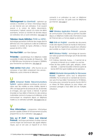 T                                                           connecté à un ordinateur ou avec un téléphone
                                                            connecté à une box. On parle aussi de téléphonie
Téléchargement (ou download) : opération qui                par Internet. Voir page 7
consiste à transférer un fichier informatique depuis
un site Internet vers son ordinateur. Il est souvent
associé à la notion de débits descendants.
Inversement, l’upload, associé à la notion de débits
                                                            W
                                                            WAP (Wireless Application Protocol) : protocole
ascendants, renvoie au transfert de données depuis
                                                            de communication à bas débit qui permet d'accéder
son ordinateur vers un autre ordinateur. Voir page 15
                                                            depuis un téléphone mobile à des informations issues
                                                            de l’Internet dans un format adapté au terminal.
Télévision Haute Définition (TVHD ou HDTV) :
technologie permettant d'afficher des images dont la
                                                            Web (toile en Anglais) : ensemble des documents
définition est 2 fois supérieure à celle de la télévision
                                                            et des sites répartis à travers le monde et interconnec-
standard, le nombre de lignes affichées à l'écran
                                                            tés par des liens hypertextes auxquels tout utilisateur
passant de 625 à 1250.
                                                            peut accéder au moyen d’une connexion à Internet.

Très Haut Débit : voir Fibre Optique
                                                            Wi-Fi (Wireless Fidelity) : technologie de transmis-
                                                            sion radio qui permet d’échanger sans fil des données
Tri-bandes : caractéristique d’un téléphone mobile
                                                            en haut débit.
susceptible d’utiliser des bandes de fréquences : 900
                                                            • À l’intérieur (domicile, bureau…), il permet de se
et 1800 Mhz pour fonctionner en Europe et 1900Mhz
                                                              connecter à Internet via un modem ou une box.
pour fonctionner aux Etats-Unis. Voir page 32
                                                            • Dans les lieux publics (café, gare, aéroport, univer-
                                                              sité,hôtel…), il permet d’accéder à Internet à partir de
Triple service (triple play) : offre fournie via une
                                                              bornes WI-FI (hot spot) installées par les opérateurs.
connexion à haut débit comprenant trois services :
téléphonie, accès à Internet et télévision.
                                                            WiMAX (Worlwide Interoperability for Microwave
                                                            Access) : également connu sous la désignation

U                                                           d’IEEE802.16, le wimax est un standard de transmis-
                                                            sion sans fil à haut débit. Fonctionnant à 70 Mbits/s,
UMTS (Universal Mobile Telecommunications                   il est prévu pour connecter les points d’accès WI-FI à
System) : système cellulaire numérique de communi-          un réseau de fibres optiques ou pour relayer une
cation avec des mobiles ou entre mobiles, destiné à         connexion partagée à haut débit vers de multiples
offrir une large gamme de services de voix, de données      utilisateurs.
et d’images, ainsi que l’accès à Internet. Il permet
d’accéder en haut débit à l’Internet et à des contenus
multimédias comme la musique ou la télévision, et de
communiquer en visiophonie depuis un téléphone
mobile ou un ordinateur portable. Voir pages 9 et 12



V
Virus informatique : programme informatique
parasite capable d'altérer le fonctionnement d'autres
programmes ou d’un ordinateur. Voir page 21

Voix sur IP (VoIP - Voice over Internet
Protocol) : technique permettant d'utiliser Internet
comme moyen de transmission des appels télépho-
niques, que ce soit avec un logiciel et un micro




                                     http://krimo666.mylivepage.com/
/// Guide pratique des communications électroniques /                                                                    49
 