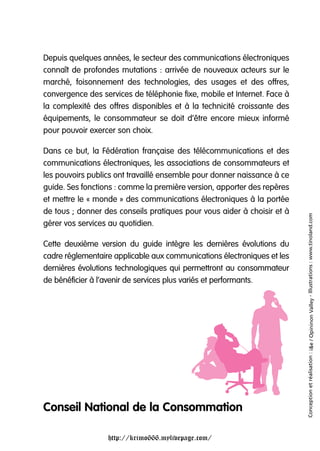 Depuis quelques années, le secteur des communications électroniques
connaît de profondes mutations : arrivée de nouveaux acteurs sur le
marché, foisonnement des technologies, des usages et des offres,
convergence des services de téléphonie fixe, mobile et Internet. Face à
la complexité des offres disponibles et à la technicité croissante des
équipements, le consommateur se doit d’être encore mieux informé
pour pouvoir exercer son choix.

Dans ce but, la Fédération française des télécommunications et des
communications électroniques, les associations de consommateurs et
les pouvoirs publics ont travaillé ensemble pour donner naissance à ce
guide. Ses fonctions : comme la première version, apporter des repères
et mettre le « monde » des communications électroniques à la portée
de tous ; donner des conseils pratiques pour vous aider à choisir et à




                                                                          Conception et réalisation : i&e / Opininon Valley - Illustrations : www.tinoland.com
gérer vos services au quotidien.

Cette deuxième version du guide intègre les dernières évolutions du
cadre réglementaire applicable aux communications électroniques et les
dernières évolutions technologiques qui permettront au consommateur
de bénéficier à l’avenir de services plus variés et performants.




Conseil National de la Consommation

                  http://krimo666.mylivepage.com/
 