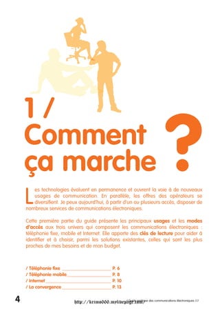 1/
    Comment
    ça marche
    L
                                                                           ?
       es technologies évoluent en permanence et ouvrent la voie à de nouveaux
       usages de communication. En parallèle, les offres des opérateurs se
       diversifient. Je peux aujourd’hui, à partir d’un ou plusieurs accès, disposer de
    nombreux services de communications électroniques.

    Cette première partie du guide présente les principaux usages et les modes
    d’accès aux trois univers qui composent les communications électroniques :
    téléphonie fixe, mobile et Internet. Elle apporte des clés de lecture pour aider à
    identifier et à choisir, parmi les solutions existantes, celles qui sont les plus
    proches de mes besoins et de mon budget.



    / Téléphonie fixe _____________________ P. 6
    / Téléphonie mobile___________________ P. 8
    / Internet ____________________________ P. 10
    / La convergence _____________________ P. 13

4                         http://krimo666.mylivepage.com/ des communications électroniques ///
                                                 / Guide pratique
 