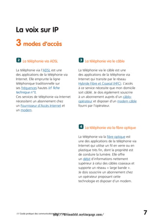 La voix sur IP
3 modes d’accès
 2 La téléphonie via ADSL                                3 La téléphonie via le câble


La téléphonie via l’ADSL est une                        La téléphonie via le câble est une
des applications de la téléphonie via                   des applications de la téléphonie via
Internet. Elle emprunte la ligne                        Internet qui transite par le réseau
téléphonique traditionnelle sur                         Hybride Fibre et Coaxial (HFC). L’accès
ses fréquences hautes (cf. fiche                        à ce service nécessite que mon domicile
technique n°1).                                         soit câblé. Je dois également souscrire
Ces services de téléphonie via Internet                 à un abonnement auprès d’un câblo-
nécessitent un abonnement chez                          opérateur et disposer d’un modem câble
un Fournisseur d’Accès Internet et                      fourni par l’opérateur.
un modem.



                                                         4 La téléphonie via la fibre optique


                                                        La téléphonie via la fibre optique est
                                                        une des applications de la téléphonie via
                                                        Internet qui utilise un fil en verre ou en
                                                        plastique très fin, dont la propriété est
                                                        de conduire la lumière. Elle offre
                                                        un débit d'informations nettement
                                                        supérieur à celui des câbles coaxiaux et
                                                        supporte un réseau « large bande ».
                                                        Je dois souscrire un abonnement chez
                                                        un opérateur proposant cette
                                                        technologie et disposer d’un modem.




                                     http://krimo666.mylivepage.com/
/// Guide pratique des communications électroniques /                                                7
 