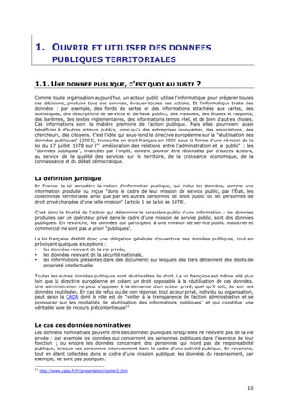 1. OUVRIR ET UTILISER DES DONNEES
           PUBLIQUES TERRITORIALES


1.1. UNE DONNEE PUBLIQUE, C’EST QUOI AU JUSTE ?
Comme toute organisation aujourd'hui, un acteur public utilise l'informatique pour préparer toutes
ses décisions, produire tous ses services, évaluer toutes ses actions. Et l'informatique traite des
données : par exemple, des fonds de cartes et des informations attachées aux cartes, des
statistiques, des descriptions de services et de lieux publics, des mesures, des études et rapports,
des barèmes, des textes réglementaires, des informations temps réel, et de bien d'autres choses.
Ces informations sont la matière première de l'action publique. Mais elles pourraient aussi
bénéficier à d'autres acteurs publics, ainsi qu'à des entreprises innovantes, des associations, des
chercheurs, des citoyens. C'est l'idée qui sous-tend la directive européenne sur la "réutilisation des
données publiques" (2003), transcrite en droit français en 2005 sous la forme d'une révision de la
loi du 17 juillet 1978 sur l'" amélioration des relations entre l'administration et le public" : les
"données publiques", financées par l'impôt, doivent pouvoir être réutilisées par d'autres acteurs,
au service de la qualité des services sur le territoire, de la croissance économique, de la
connaissance et du débat démocratique.


La définition juridique
En France, la loi considère la notion d'information publique, qui inclut les données, comme une
information produite ou reçue "dans le cadre de leur mission de service public, par l'État, les
collectivités territoriales ainsi que par les autres personnes de droit public ou les personnes de
droit privé chargées d'une telle mission" [article 1 de la loi de 1978].

C'est donc la finalité de l'action qui détermine le caractère public d'une information : les données
produites par un opérateur privé dans le cadre d'une mission de service public, sont des données
publiques. En revanche, les données qui participent à une mission de service public industriel et
commercial ne sont pas a priori "publiques".

La loi française établit donc une obligation générale d'ouverture des données publiques, tout en
prévoyant quelques exceptions :
•   les données relevant de la vie privée,
•   les données relevant de la sécurité nationale,
•   les informations présentes dans des documents sur lesquels des tiers détiennent des droits de
    propriété intellectuelle.

Toutes les autres données publiques sont réutilisables de droit. La loi française est même allé plus
loin que la directive européenne en créant un droit opposable à la réutilisation de ces données.
Une administration ne peut s’opposer à la demande d’un acteur privé, quel qu’il soit, de voir ses
données réutilisées. En cas de refus ou de non réponse, tout acteur privé, individu ou organisation,
peut saisir la CADA dont le rôle est de "veiller à la transparence de l'action administrative et se
prononcer sur les modalités de réutilisation des informations publiques" et qui constitue une
véritable voie de recours précontentieuse11.



Le cas des données nominatives
Les données nominatives peuvent être des données publiques lorsqu'elles ne relèvent pas de la vie
privée : par exemple les données qui concernent les personnes publiques dans l'exercice de leur
fonction ; ou encore les données concernant des personnes qui n'ont pas de responsabilité
publique, lorsque ces personnes interviennent dans le cadre d'une activité publique. En revanche,
tout en étant collectées dans le cadre d'une mission publique, les données du recensement, par
exemple, ne sont pas publiques.

11
     http://www.cada.fr/fr/presentation/center2.htm



                                                                                                   1
                                                                                                   10
                                                                                                   0
 