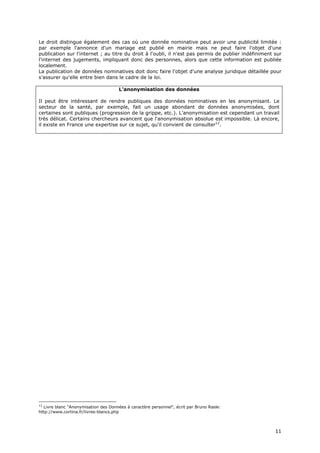 Le droit distingue également des cas où une donnée nominative peut avoir une publicité limitée :
par exemple l'annonce d'un mariage est publié en mairie mais ne peut faire l'objet d'une
publication sur l'internet ; au titre du droit à l'oubli, il n'est pas permis de publier indéfiniment sur
l'internet des jugements, impliquant donc des personnes, alors que cette information est publiée
localement.
La publication de données nominatives doit donc faire l'objet d'une analyse juridique détaillée pour
s'assurer qu'elle entre bien dans le cadre de la loi.

                                      L'anonymisation des données

Il peut être intéressant de rendre publiques des données nominatives en les anonymisant. Le
secteur de la santé, par exemple, fait un usage abondant de données anonymisées, dont
certaines sont publiques (progression de la grippe, etc.). L'anonymisation est cependant un travail
très délicat. Certains chercheurs avancent que l'anonymisation absolue est impossible. Là encore,
il existe en France une expertise sur ce sujet, qu'il convient de consulter12.




12
  Livre blanc "Anonymisation des Données à caractère personnel", écrit par Bruno Rasle:
http://www.cortina.fr/livres-blancs.php



                                                                                                      1
                                                                                                      11
                                                                                                      1
 