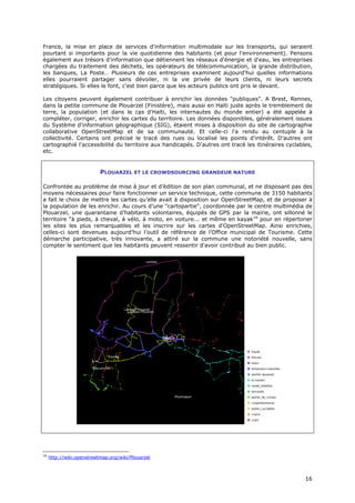 France, la mise en place de services d'information multimodale sur les transports, qui seraient
pourtant si importants pour la vie quotidienne des habitants (et pour l'environnement). Pensons
également aux trésors d'information que détiennent les réseaux d'énergie et d'eau, les entreprises
chargées du traitement des déchets, les opérateurs de télécommunication, la grande distribution,
les banques, La Poste… Plusieurs de ces entreprises examinent aujourd'hui quelles informations
elles pourraient partager sans dévoiler, ni la vie privée de leurs clients, ni leurs secrets
stratégiques. Si elles le font, c'est bien parce que les acteurs publics ont pris le devant.

Les citoyens peuvent également contribuer à enrichir les données "publiques". A Brest, Rennes,
dans la petite commune de Plouarzel (Finistère), mais aussi en Haïti juste après le tremblement de
terre, la population (et dans le cas d'Haïti, les internautes du monde entier) a été appelée à
compléter, corriger, enrichir les cartes du territoire. Les données disponibles, généralement issues
du Système d'information géographique (SIG), étaient mises à disposition du site de cartographie
collaborative OpenStreetMap et de sa communauté. Et celle-ci l'a rendu au centuple à la
collectivité. Certains ont précisé le tracé des rues ou localisé les points d'intérêt. D'autres ont
cartographié l'accessibilité du territoire aux handicapés. D'autres ont tracé les itinéraires cyclables,
etc.


                           PLOUARZEL ET LE CROWDSOURCING GRANDEUR NATURE

Confrontée au problème de mise à jour et d’édition de son plan communal, et ne disposant pas des
moyens nécessaires pour faire fonctionner un service technique, cette commune de 3150 habitants
a fait le choix de mettre les cartes qu’elle avait à disposition sur OpenStreetMap, et de proposer à
la population de les enrichir. Au cours d’une "cartopartie", coordonnée par le centre multimédia de
Plouarzel, une quarantaine d’habitants volontaires, équipés de GPS par la mairie, ont sillonné le
territoire "à pieds, à cheval, à vélo, à moto, en voiture... et même en kayak16 pour en répertorier
les sites les plus remarquables et les inscrire sur les cartes d'OpenStreetMap. Ainsi enrichies,
celles-ci sont devenues aujourd’hui l’outil de référence de l’Office municipal de Tourisme. Cette
démarche participative, très innovante, a attiré sur la commune une notoriété nouvelle, sans
compter le sentiment que les habitants peuvent ressentir d'avoir contribué au bien public.




16
     http://wiki.openstreetmap.org/wiki/Plouarzel



                                                                                                     1
                                                                                                     16
                                                                                                     6
 