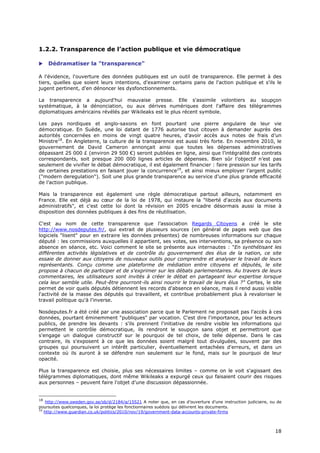 1.2.2. Transparence de l’action publique et vie démocratique

    Dédramatiser la "transparence"

A l'évidence, l'ouverture des données publiques est un outil de transparence. Elle permet à des
tiers, quelles que soient leurs intentions, d'examiner certains pans de l'action publique et s'ils le
jugent pertinent, d'en dénoncer les dysfonctionnements.

La transparence a aujourd'hui mauvaise presse. Elle s'assimile volontiers au soupçon
systématique, à la dénonciation, ou aux dérives numériques dont l'affaire des télégrammes
diplomatiques américains révélés par Wikileaks est le plus récent symbole.

Les pays nordiques et anglo-saxons en font pourtant une pierre angulaire de leur vie
démocratique. En Suède, une loi datant de 1776 autorise tout citoyen à demander auprès des
autorités concernées en moins de vingt quatre heures, d’avoir accès aux notes de frais d’un
Ministre18. En Angleterre, la culture de la transparence est aussi très forte. En novembre 2010, le
gouvernement de David Cameron annonçait ainsi que toutes les dépenses administratives
dépassant 25 000 £ (environ 29 500 €) seront publiées en ligne, ainsi que l’intégralité des contrats
correspondants, soit presque 200 000 lignes articles de dépenses. Bien sûr l’objectif n’est pas
seulement de vivifier le débat démocratique, il est également financier : faire pression sur les tarifs
de certaines prestations en faisant jouer la concurrence19, et ainsi mieux employer l’argent public
("modern deregulation"). Soit une plus grande transparence au service d’une plus grande efficacité
de l’action publique.

Mais la transparence est également une règle démocratique partout ailleurs, notamment en
France. Elle est déjà au cœur de la loi de 1978, qui instaure la "liberté d'accès aux documents
administratifs", et c'est cette loi dont la révision en 2005 encadre désormais aussi la mise à
disposition des données publiques à des fins de réutilisation.

C'est au nom de cette transparence que l’association Regards Citoyens a créé le site
http://www.nosdeputes.fr/, qui extrait de plusieurs sources (en général de pages web que des
logiciels "lisent" pour en extraire les données présentes) de nombreuses informations sur chaque
député : les commissions auxquelles il appartient, ses votes, ses interventions, sa présence ou son
absence en séance, etc. Voici comment le site se présente aux internautes : "En synthétisant les
différentes activités législatives et de contrôle du gouvernement des élus de la nation, ce site
essaie de donner aux citoyens de nouveaux outils pour comprendre et analyser le travail de leurs
représentants. Conçu comme une plateforme de médiation entre citoyens et députés, le site
propose à chacun de participer et de s'exprimer sur les débats parlementaires. Au travers de leurs
commentaires, les utilisateurs sont invités à créer le débat en partageant leur expertise lorsque
cela leur semble utile. Peut-être pourront-ils ainsi nourrir le travail de leurs élus ?" Certes, le site
permet de voir quels députés détiennent les records d'absence en séance, mais il rend aussi visible
l'activité de la masse des députés qui travaillent, et contribue probablement plus à revaloriser le
travail politique qu'à l'inverse.

Nosdeputes.fr a été créé par une association parce que le Parlement ne proposait pas l'accès à ces
données, pourtant éminemment "publiques" par vocation. C'est dire l'importance, pour les acteurs
publics, de prendre les devants : s'ils prennent l'initiative de rendre visible les informations qui
permettent le contrôle démocratique, ils rendront le soupçon sans objet et permettront que
s'engage un dialogue constructif sur le pourquoi de tel choix, de telle dépense. Dans le cas
contraire, ils s'exposent à ce que les données soient malgré tout divulguées, souvent par des
groupes qui poursuivent un intérêt particulier, éventuellement entachées d'erreurs, et dans un
contexte où ils auront à se défendre non seulement sur le fond, mais sur le pourquoi de leur
opacité.

Plus la transparence est choisie, plus ses nécessaires limites – comme on le voit s'agissant des
télégrammes diplomatiques, dont même Wikileaks a expurgé ceux qui faisaient courir des risques
aux personnes – peuvent faire l'objet d'une discussion dépassionnée.


18
    http://www.sweden.gov.se/sb/d/2184/a/15521 A noter que, en cas d’ouverture d’une instruction judiciaire, ou de
poursuites quelconques, la loi protège les fonctionnaires suédois qui délivrent les documents.
19
   http://www.guardian.co.uk/politics/2010/nov/19/government-data-accounts-private-firms



                                                                                                               1
                                                                                                               18
                                                                                                               8
 