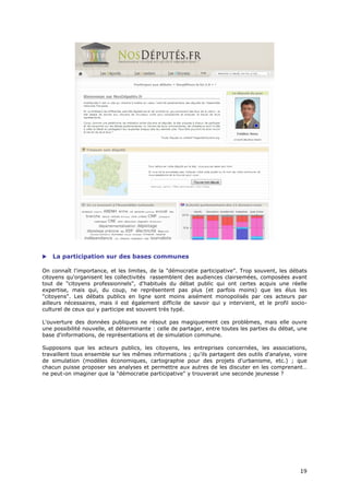    La participation sur des bases communes

On connaît l'importance, et les limites, de la "démocratie participative". Trop souvent, les débats
citoyens qu'organisent les collectivités rassemblent des audiences clairsemées, composées avant
tout de "citoyens professionnels", d'habitués du débat public qui ont certes acquis une réelle
expertise, mais qui, du coup, ne représentent pas plus (et parfois moins) que les élus les
"citoyens". Les débats publics en ligne sont moins aisément monopolisés par ces acteurs par
ailleurs nécessaires, mais il est également difficile de savoir qui y intervient, et le profil socio-
culturel de ceux qui y participe est souvent très typé.

L'ouverture des données publiques ne résout pas magiquement ces problèmes, mais elle ouvre
une possibilité nouvelle, et déterminante : celle de partager, entre toutes les parties du débat, une
base d'informations, de représentations et de simulation commune.

Supposons que les acteurs publics, les citoyens, les entreprises concernées, les associations,
travaillent tous ensemble sur les mêmes informations ; qu'ils partagent des outils d'analyse, voire
de simulation (modèles économiques, cartographie pour des projets d'urbanisme, etc.) ; que
chacun puisse proposer ses analyses et permettre aux autres de les discuter en les comprenant…
ne peut-on imaginer que la "démocratie participative" y trouverait une seconde jeunesse ?




                                                                                                  1
                                                                                                  19
                                                                                                  9
 