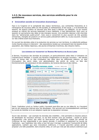 1.2.3. De nouveaux services, des services améliorés pour la vie
quotidienne

   Innovation sociale et innovation économique

Face à la l'urgence et la complexité des enjeux territoriaux, aux contraintes financières et à
l'émergence de nouveaux défis (la ville durable, le vieillissement, le lien social…), à la diversité des
besoins, les acteurs publics ne peuvent plus être seuls à délivrer (ou déléguer, ce qui revient
presque au même) les services essentiels à leurs habitants. Il faut décloisonner, faire venir et
associer en permanence des idées et des énergies neuves. Une première réponse a été cherchée
dans les "partenariats public-privé", mais ceux-ci concernent le plus souvent de très grandes
entreprises, chargées de produire un service public précisément défini et, le plus souvent, choisies
sur des critères avant tout financiers.

En ouvrant les données utiles à la production de services sur son territoire, la collectivité publique
invite d'autres acteurs à intervenir : des associations locales qui connaissent bien les besoins d'une
population, des médias régionaux, des jeunes entreprises inventives, des citoyens malins…


             LES DONNEES DE TRANSPORT DE RENNES METROPOLE EN ACCES LIBRE

A Rennes, l’ouverture des données de transport, et particulièrement celles liées à l’utilisation de
l’infrastructure VeloStar, a suscité une floraison d’applications et services nouveaux : des alertes
trafic en temps réel, un état d’utilisation des vélos dans les différentes stations, un état
d’occupation des parcs relais, une géolocalisation des points de vente, un état des
fonctionnements des ascenseurs et des escalators, les horaires des bus et des métros…




Seuls, l’opérateur privé ou l’acteur public n’auraient peut-être pas eu ces idées-là, ou n’auraient
pas eu les ressources internes pour les développer. Ces services ont incontestablement contribué
au succès de VeloStar et à son adoption rapide par la population rennaise.


Ouvrir des données – par exemple les données des mobilités-, c’est permettre à d’autres acteurs
de développer de nouveaux services, ou de faire évoluer ceux qui existent : quand un jeune
programmeur crée autour des vélos en libre-service une application mobile qui permet de
s'informer de leur disponibilité à une station donnée, il contribue si nettement au succès de
l'opération… que l'opérateur des vélos a tout fait pour s'arroger a posteriori l'exclusivité de telles
applications, oubliant que sans innovateurs extérieurs, il n'aurait peut-être jamais pensé à
proposer une telle possibilité. Dans d'autres villes, on voit que c'est par des acteurs extérieurs que



                                                                                                     2
                                                                                                     20
                                                                                                     0
 