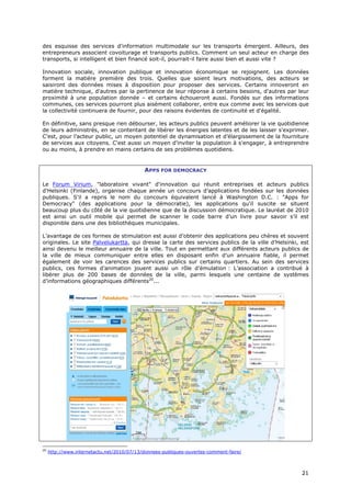 des esquisse des services d'information multimodale sur les transports émergent. Ailleurs, des
entrepreneurs associent covoiturage et transports publics. Comment un seul acteur en charge des
transports, si intelligent et bien financé soit-il, pourrait-il faire aussi bien et aussi vite ?

Innovation sociale, innovation publique et innovation économique se rejoignent. Les données
forment la matière première des trois. Quelles que soient leurs motivations, des acteurs se
saisiront des données mises à disposition pour proposer des services. Certains innoveront en
matière technique, d'autres par la pertinence de leur réponse à certains besoins, d'autres par leur
proximité à une population donnée – et certains échoueront aussi. Fondés sur des informations
communes, ces services pourront plus aisément collaborer, entre eux comme avec les services que
la collectivité continuera de fournir, pour des raisons évidentes de continuité et d'égalité.

En définitive, sans presque rien débourser, les acteurs publics peuvent améliorer la vie quotidienne
de leurs administrés, en se contentant de libérer les énergies latentes et de les laisser s'exprimer.
C’est, pour l’acteur public, un moyen potentiel de dynamisation et d’élargissement de la fourniture
de services aux citoyens. C'est aussi un moyen d'inviter la population à s'engager, à entreprendre
ou au moins, à prendre en mains certains de ses problèmes quotidiens.


                                            APPS FOR DEMOCRACY

Le Forum Virium, "laboratoire vivant" d'innovation qui réunit entreprises et acteurs publics
d'Helsinki (Finlande), organise chaque année un concours d’applications fondées sur les données
publiques. S'il a repris le nom du concours équivalent lancé à Washington D.C. : "Apps for
Democracy" (des applications pour la démocratie), les applications qu'il suscite se situent
beaucoup plus du côté de la vie quotidienne que de la discussion démocratique. Le lauréat de 2010
est ainsi un outil mobile qui permet de scanner le code barre d’un livre pour savoir s’il est
disponible dans une des bibliothèques municipales.

L’avantage de ces formes de stimulation est aussi d’obtenir des applications peu chères et souvent
originales. Le site Palvelukartta, qui dresse la carte des services publics de la ville d’Helsinki, est
ainsi devenu le meilleur annuaire de la ville. Tout en permettant aux différents acteurs publics de
la ville de mieux communiquer entre elles en disposant enfin d’un annuaire fiable, il permet
également de voir les carences des services publics sur certains quartiers. Au sein des services
publics, ces formes d’animation jouent aussi un rôle d’émulation : L’association a contribué à
libérer plus de 200 bases de données de la ville, parmi lesquels une centaine de systèmes
d’informations géographiques différents20...




20
     http://www.internetactu.net/2010/07/13/donnees-publiques-ouvertes-comment-faire/



                                                                                                    2
                                                                                                    21
                                                                                                    1
 