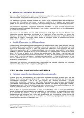     Un effet sur l'attractivité des territoires

La mise à disposition d’un plus grand nombre de données économiques, touristiques, ou liées à la
vie quotidienne, peut renforcer l’attractivité d’un territoire.

Les acteurs du tourisme peuvent proposer aux publics qu'ils connaissent bien des services plus
complets, des informations plus riches – et peuvent contribuer à en traduire une plus grande
partie, et dans d'autres langues, que ce que des organismes publics aux moyens limités,proposent.

Des entreprises cherchant à s'implanter, des familles cherchant à se loger, peuvent disposer d'une
connaissance plus fine du tissu économique, d'une meilleure vision des services accessibles ou de
la vitalité de la vie locale.

L’ouverture en elle-même, et son effet mobilisateur, sont déjà des moyens d’animer une
dynamique positive rejaillissant sur l’image de la collectivité, de son territoire. Les démarches
ludiques - concours, etc. - de stimulation de la réutilisation des données, ou d’enrichissement
participatif de celles-ci constituent à elles seules de nouveaux modes de relations aux publics
locaux comme extérieurs au territoire.

    Des bénéfices nets, des défis complexes

L'idée que des acteurs entièrement indépendants de l'administration, sans autre lien avec elle que
la signature (éventuellement électronique) d'une licence de réutilisation de données, contribuent à
produire et délivrer des services au public, est inhabituelle. Séduisante, voire puissante, elle pose
néanmoins des questions qu'il ne faudra pas négliger à terme : quelle responsabilité l'acteur public
partage-t-il avec les opérateurs de ces nouveaux services ? Quelles nouvelles exigences cela fait-il
peser, de fait, sur la qualité ou la fraicheur de ces données ? Que faudra-t-il prévoir dans les
licences en matière de transformation des données, de délais de redistribution (pour les données
temps réel), d'indication de la source publique, de responsabilité ?... Et enfin, l'émergence de ces
services est-elle de nature à concurrencer le cœur des missions publiques – et dans ce cas, quelles
en sont les conséquences ?

Cependant, ces questions ne peuvent pas s'appréhender de manière théorique. Les réponses
n'émergeront que de manière progressive, à l'expérience.




1.2.4. Valoriser le patrimoine immatériel local

    Mettre en valeur les données culturelles, patrimoniales

Comme beaucoup d'organisations, les collectivités publiques exploitent souvent assez mal les
trésors d'informations qu'elles détiennent – faute de moyens, d'intérêt, de demande, de
compétences disponibles… C’est le cas, bien souvent, des "données culturelles". Certaines
collectivités territoriales détiennent des fonds documentaires, patrimoniaux, considérables
(documents iconographiques, oeuvres numérisées, affiches, documents audiovisuels, sonores,
topographiques, etc.). Ces fonds sont le plus souvent disponibles dans des bibliothèques ou des
archives, parfois exposés, mais en général méconnus et sous-utilisés.

Faire le choix de les rendre accessibles en ligne, et réutilisables, selon un cadre de réutilisation
donné, peut considérablement augmenter la visibilité de ces ressources et, par ricochet, contribuer
à la notoriété du territoire, voire à faire émerger de nouvelles activités culturelles. Des
généalogistes aux historiens, des experts aux enseignants, des amateurs de vieilles photos aux
communautés d'"anciens" désireux de transmettre leur histoire aux plus jeunes21, les raisons de
mieux exploiter ces fonds ne manquent pas.




21
   A la suite de Brest, beaucoup de collectivités ont ainsi ouvert des sites où des habitants racontent leur quartier,
d'aujourd'hui et d'hier.



                                                                                                                         2
                                                                                                                         22
                                                                                                                         2
 
