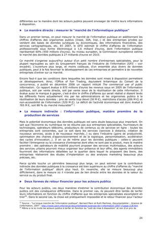 différentes sur la manière dont les acteurs publics peuvent envisager de mettre leurs informations
à disposition.

    La manière directe : mesurer le "marché de l'informatique publique"

Dans un premier temps, on peut mesurer le marché de l'information publique en additionnant les
chiffres d'affaires des organismes publics (Insee, IGN, Inpi…) et des entreprises privées qui
vendent des bases de données juridiques ou économiques, des informations financières, des
services cartographiques, etc. En 2007, le GFII estimait le chiffre d'affaires de l'information
professionnelle sous forme électronique à 1,6 milliard d'euros, dont l'information publique
représentait 60% (950 millions d'euros). Au niveau européen, la Commission européenne estime
le marché des données publiques à 27 milliards d'euros en 2010.

Ce marché s'organise aujourd'hui autour d'un petit nombre d'entreprises spécialisées, pour la
plupart regroupées au sein du Groupement français de l’industrie de l’information (GFII – voir
encadré). L'ouverture plus large, et moins coûteuse, d'un ensemble plus divers de données
publiques, peut à la fois favoriser le développement de ces entreprises et permettre à de nouvelles
entreprises d'entrer sur ce marché.

Encore faut-il que les conditions dans lesquelles les données sont mises à disposition permettent
ce développement. Ainsi, l’Office of Fair Trading, équivalent britannique du Conseil de la
concurrence, a publié en décembre 2006 un rapport intitulé The commercial use of public
information4. Ce rapport évalue à 870 millions d’euros les revenus issus en 2005 de l’information
publique, soit par vente directe, soit par vente issue de la réutilisation de cette information. Il
évalue aussi le manque à gagner, c’est-à-dire le chiffre d’affaires qui serait réalisé si étaient levés
les différents freins actuellement mis par les administrations et les organismes publics à la
réutilisation de leurs données : prix de vente trop élevé (30 M €), restrictions d’accès (206 M €) et
non-accessibilité de l’information (529 M €). Le déficit de l’activité économique est donc évalué à
765 M €, soit 88 % du marché mesurable23 !

    La mesure indirecte : l'information publique, matière première de la
     production de services

Mais le potentiel économique des données publiques est sans doute beaucoup plus important. On
sait que l'économie du numérique ne se résume pas aux entreprises spécialisées, fournisseurs de
technologies, opérateurs télécoms, producteurs de contenus ou de services en ligne : toutes les
entreprises sont concernées, que ce soit dans les services (services à distance, création de
nouveaux services, accès à de nouveaux marchés…) ou dans l'industrie (gains de productivité,
optimisation des chaines d'approvisionnement et de la logistique, personnalisation, accélération
des cycles d'innovation…). Il en va de même pour les données publiques : celles-ci peuvent
faciliter l'émergence ou la croissance d'entreprise dont elles ne sont pas le produit, mais la matière
première : des opérateurs de mobilité pourront proposer des services multimodaux, des acteurs
des services urbains pourront mieux organiser leur présence et leur offre, des agents immobiliers
fourniront des informations détaillées sur le quartier dans lequel ils proposent des biens, des
entreprises réaliseront des études d'implantation ou des analyses marketing beaucoup plus
précises, etc.

Parce qu'elle touche un périmètre beaucoup plus large, on peut estimer que la contribution
indirecte des données publiques à la croissance est bien supérieure au chiffre d'affaires du "marché
de l'information publique" décrit plus haut. En revanche, elle se mesure beaucoup plus
difficilement, dans la mesure où il n'existe pas de lien directe entre les données et la valeur du
service ou du produit final.

    Deux formes de retour financier pour les acteurs publics

Pour les acteurs publics, ces deux manières d'estimer la contribution économique des données
publics ont des conséquence différentes. Dans le premier cas, ils peuvent être tentés de tarifer
leurs informations en fonction du chiffre d'affaires que les entreprises spécialisées escomptent en
tirer24. Dans le second cas, la chose est pratiquement impossible et le retour financier pour l'acteur

23
    Source : "La longue marche de l'information publique", Bernard Marx et Ruth Martinez, Documentaliste – Science de
l'information, 2007 - http://www.cairn.info/revue-documentaliste-sciences-de-l-information-2007-3-page-218.htm
24
    Même si la loi invite les acteurs publics à tarifer en fonction du "coût de mise à disposition" et non d'un prix de



                                                                                                                    2
                                                                                                                    24
                                                                                                                    4
 