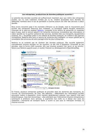 Les entreprises, productrices de données publiques ouvertes ?

Le potentiel des données ouvertes est suffisamment important pour que même des entreprises
privées, qui n'y sont nullement invitées par la loi, rendent accessibles leurs données de
différentes manières dans le but de permettre à d'autres acteurs de créer des services à valeur
ajoutée.

Nous avons rencontré page 6 les exemples d'Amazon ou de Google, mais le mouvement peut
toucher des entreprises beaucoup plus modestes. La sociologue Valérie Peugeot mentionne
l'exemple de la start-up anglaise Nestoria, composée d’une dizaine de personnes et implantée
dans 6 pays, dont le service adjoint à la recherche d’annonces immobilières des informations à
valeur ajoutée sur le quartier (présence des services, données liées aux transports, équipements
scolaires, etc.), récupérées grâce à une collecte de données publiques. En s’alliant à des agences
immobilières, Nestoria offre ainsi un service de recherche plus intelligent. Le revenu généré par la
consultation des annonces est alors partagé entre les deux entreprises.

Nestoria ne se contente pas de réutiliser des données publiques. Elle recueille également
manuellement d'autres données sur les quartiers, et elle met à disposition l'ensemble de ses
données, sous la forme d’API ouvertes, afin que d’autres puissent s’en servir et les enrichir.
Notons que Nestoria apporte aussi un soutien financier au développement d’OpenStreetMap.




En France, plusieurs entreprises publiques et prouvées dans les domaines des transports, du
courrier, de l'environnement, de l'eau, des télécoms…, réfléchissent aux informations qu'elles
pourraient mettre à disposition, d'une manière généralement gratuite. Leur objectif n'est pas
philanthropique, mais bien économique : elles attendent que l'intervention d'autres entrepreneurs
contribuent à améliorer leurs services, à augmenter leur trafic ou à élargir leur zone de
chalandise. L'entreprise de transport Keolis a ouvert la voie avec la métropole rennaise, et
d'autres suivront.




                                                                                                  2
                                                                                                  26
                                                                                                  6
 