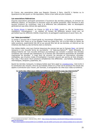 En France, des associations telles que Regards Citoyens à Paris, LiberTIC à Nantes ou la
Quadrature du Net jouent un rôle équivalent, même si leur taille est plus modeste.


Les associations fédératrices
D’autres associations participent activement à l'ouverture des données publiques, en animant les
différents réseaux, en favorisant la rencontre entre les parties prenantes. Elles émanent le plus
souvent d'acteurs du numérique, mais à la différence des précédentes, elles ne développent
généralement pas elles-mêmes des applications.

Le Forum Virium à Helsinki, en France le GFII et la FING, jouent ce rôle de facilitateurs,
médiateurs, mutualisateurs : en mettant en contact les différents acteurs entre eux, en
permettant que les différents intérêts s’expriment, en partageant expériences et savoir-faire, etc.


Les "data-journalistes"
La presse a souvent été à l’avant-garde du mouvement d’OpenData : le Guardian au Royaume-
Uni, le New York Times ou le Los Angeles Times aux Etats-Unis, ont à la fois milité en faveur de
cette ouverture, expérimenté très tôt ce qui pouvait être fait de ces données, et informé sur les
initiatives des Etats ou des territoires dans ce domaine.

Ces médias établis, ainsi que d'autres beaucoup plus jeunes tels que le Français Owni, ont donné
naissance à une nouvelle forme de journalisme : le "data-journalisme28". Selon Wikipedia, le
datajournalisme est "une nouvelle technique journalistique qui consiste à analyser des données
complexes (par exemple des statistiques) ou à extraire des informations pertinentes de quantités
importantes de données." Il s'agit donc de convertir les données en informations nouvelles,
intelligibles, que d'autres modes d'investigation n'auraient souvent pas permis de faire émerger.
Pour cela, il faut savoir réunir plusieurs compétences très différentes : journalistes, développeurs
informatiques, designers, graphistes, etc.

Quand les données manquent, le datajournaliste peut faire appel au crowdsourcing, c’est-à-dire à
la contribution des citoyens. Ainsi les journalistes d’Owni et Le Post ont-ils plusieurs fois lancés des
appels à contribution pour réussir, par exemple, à cartographier les villes sous vidéo-surveillance.

       La carte des villes sous vidéo-surveillance, co-produite avec les internautes29




28
   "Journaliste de données", Internet Actu, 2010 : http://www.internetactu.net/2010/07/09/journaliste-de-donnees-
data-as-storytelling
29
   http://www.lepost.fr/article/2009/12/11/1836005_plus-de-2000-communes-sont-videosurveillees-et-la-votre.html



                                                                                                               2
                                                                                                               29
                                                                                                               9
 