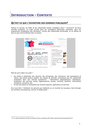 INTRODUCTION - CONTEXTE

QU’EST-CE QUE L’OUVERTURE DES DONNEES PUBLIQUES?

Partout en Europe, les Etats et les collectivités locales s’engagent dans l’ "ouverture" de leurs
données publiques. Le sujet s’invite dans les campagnes électorales nationales, dans les
programmes stratégiques des Ministères1 comme des collectivités territoriales, et se diffuse de
plus en plus communément dans la presse.




Mais de quoi s’agit-il au juste ?

•      De mettre à disposition des citoyens, des entreprises, des chercheurs, des associations et
       même, des autres acteurs publics, les masses de données numériques que les collectivités
       produisent dans leur activité quotidienne : informations géographiques, statistiques,
       localisation des services, textes réglementaires, études, mesures, barèmes, informations
       transports, annuaires, etc.
•      Et d'en permettre la réutilisation par d'autres logiciels, applications et services.

Pour quoi faire ? Améliorer les services aux habitants ou en inventer de nouveaux, faire émerger
de nouvelles connaissances, enrichir le débat public…




1
    Cf. le volet numérique du Plan de relance France numérique 2012 http://www.francenumerique2012.fr/



                                                                                                         3
 