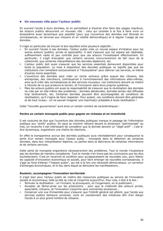    Un nouveau rôle pour l'acteur public

En ouvrant l'accès à leurs données, et en permettant à d'autres d'en faire des usages imprévus,
les acteurs publics découvrent un nouveau rôle : celui qui consiste à la fois à faire vivre un
écosystème aussi dynamique que possible (pour que l'ouverture des données soit féconde en
connaissances, en services aux citoyens et en vitalité démocratique) et à réguler l'usage de ces
données.

Il s'agit en particulier de trouver le bon équilibre entre plusieurs objectifs :
•    En ouvrant l'accès à ses données, l'acteur public crée un nouvel espace d'initiative pour les
     autres acteurs (publics, privés et associatifs). Il doit s'assurer que cet espace est repérable,
     suffisamment vaste et peu contrôlé pour que ces acteurs l'investissent effectivement. En
     particulier, il s'agit d'accepter que certains services concurrenceront de fait ceux de la
     collectivité, que certaines interprétations des données déplairont, etc.
•    L'acteur public doit aussi s'assurer que les services essentiels demeurent disponibles pour
     toute la population. La mise à disposition des données publiques ne signifie pas que les
     institutions s'en remettent exclusivement à "l'écosystème" pour délivrer ces services, et même
     d'autres moins essentiels.
•    L'ouverture des données peut créer un cercle vertueux grâce auquel des citoyens, des
     entreprises, des chercheurs, contribueront à l'enrichissement des informations elles-mêmes,
     ainsi qu'à créer des connaissances et des services nouveaux. Les institutions doivent se mettre
     à l'écoute de ce que produira le terrain, et l'incorporer dans leurs propres systèmes.
•    Mais les acteurs publics ont aussi la responsabilité de s'assurer que la réutilisation des données
     ne crée par en elle-même des problèmes : données dénaturées, données temps réel diffusées
     trop tardivement, etc. Certaines données peuvent être accompagnées de conditions de
     réutilisation, qu'il s'agira de faire respecter. Pour autant, ces conditions doivent être générales
     et de haut niveau : on ne saurait imaginer une imprimatur préalable à toute réutilisation !

Cette "nouvelle gouvernance" aura ainsi un certain nombre de caractéristiques :


Perdre un certain monopole public pour gagner en richesse et en inventivité

Il est coutume de dire que l’ouverture des données publiques marque le passage de l’information
publique aux "actifs" publics. On peut se montrer réticent devant la dimension "patrimoniale" du
mot, en revanche il est intéressant de considérer que la donnée devient un "objet actif" : c’est-à-
dire dynamique, engendrant une chaîne de réactions.

En effet la transparence accrue des données publiques aura inévitablement pour conséquence la
perte d’un certain monopole pour l’acteur public : monopole dans la détention de certaines
données, dans leur interprétation légitime, ou parfois dans la délivrance de certaines informations
et de certains services.

Cette perte de monopole engendrera nécessairement des problèmes. Tout le monde n'exploitera
pas les données de manière compétente. Tout le monde n'en tirera pas les conclusions que les élus
souhaiteraient. C'est en revanche la condition pour qu'apparaissent de nouvelles voix, pour libérer
les capacité d'innovation économique et sociale, pour faire émerger de nouvelles connaissances. Il
s'agit au fond d'élargir l'"espace public", qui est à la fois une nécessité démocratique, un carrefour
d'échanges économiques, et le lieu dans lequel se déroulent les manifestations…


Soutenir, accompagner l’innovation territoriale
Il s’agit bien pour l’acteur public de mettre des ressources publiques au service de l’innovation
sociale et économique, telle qu’elle se crée et s’exprime aujourd’hui. Pour cela, il doit à la fois :
•    Stimuler la réutilisation : en l’incitant, la provoquant, en l’organisant, en la publicisant ;
•    Accepter de lâcher-prise sur les productions : pour que la créativité des acteurs privés,
     associatifs, citoyens, et l’innovation s’exprime sans contraintes excessives ;
•    Conserver une vue d'ensemble pour s'assurer que l'intérêt général est atteint, que l'accès aux
     services publics demeure universel, voire en coordonnant des initiatives afin d'en élargir
     l'accès à un plus grand nombre de citoyens.




                                                                                                     3
                                                                                                     30
                                                                                                     0
 