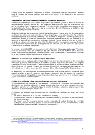L’acteur public est légitime à coordonner et fédérer l’intelligence collective territoriale ; légitime
aussi à rappeler les grands principes des services au public, et les besoins et les manques
existants.


Imaginer des infrastructures sociales et pas seulement techniques
L’infrastructure technique sous-jacente à l’ouverture des données (bases de données, modes de
téléchargement, licences, portails, etc.) est nécessaire à l'écosystème, mais elle ne suffit pas. Elle
doit se compléter d'une "infrastructure sociale"30 : c’est-à-dire les modalités d’accompagnement de
la réutilisation, les formes d’animation de la communauté des ré utilisateurs, la facilitation des
modes de partage entre réutilisateurs.

Si l’acteur public perd une partie du contrôle de la réutilisation, cela ne veut pas dire que celle-ci
se déroule en dehors de tout contexte ou influence politique, socioculturelle, etc. Au contraire,
l’analyse des projets et initiatives existantes – par exemple en Angleterre - montre que ceux-ci se
développent au sein de réseaux d’acteurs ayant besoin de collaborer entre eux (ne serait-ce qu’en
raison de la diversité des compétences requises). Charge à l’acteur public de favoriser la mise en
contact des acteurs entre eux, de faire valoir les besoins et les manques de services identifiés,
voire d'influencer l’orientation du développement des services (par des concours, des formes
d’animation ou de soutien spécifique).

Le concours lancé dès 2008 par le gouvernement britannique, "Show us a better way" '"Montrez-
nous une meilleure voie") est symbolique de cette nouvelle manière de faire. Elle a d'ailleurs
inspiré de nombreuses opérations similaires comme "Apps for Democracy" (Washington, Finlande)
ou le "Concours de création d'applications" de Rennes?


Offrir une reconnaissance aux travailleurs de l’ombre
Les bonnes idées ou pratiques citoyennes ont besoin de relais auprès des agents et des cadres des
institutions publiques. Ces "travailleurs de l’ombre" existent. Aujourd’hui, en France, une poignée
d’agents volontaires sont souvent à l'origine des initiatives de leur ministère ou de leur collectivité,
alors même que ces chantiers ne sont pas toujours officiellement inscrits dans leurs missions... Ils
doivent avancer en même temps que faire la preuve à leur hiérarchie de l’utilité de ces projets.

En Angleterre, ces fonctionnaires de l’ombre ont là aussi joué un rôle central : l’expertise qu’ils
avaient acquises a donné confiance "aux leaders politiques dans la réussite de stratégies
d’ouvertures des donnés publiques. Les dirigeants ont ainsi eu les moyens et la motivation pour
passer outre l’inertie institutionnelle"31.


Evaluer la création de valeurs en imaginant de nouveaux indicateurs
Il reste néanmoins une difficulté de taille à passer : l’évaluation de l’innovation produite grâce à la
réutilisation des données publiques. La valeur économique n'est pas le seul indicateur pertinent.
Quantifier, identifier le bénéfice global pour la société de telles ou telles innovations requerra des
indicateurs plus divers et plus "sociétaux".

L’évaluation est d’autant plus complexe que les retombées se constatent en deux, voire trois
temps :
•   La création d'activités et de services, commerciaux ou non ;
•   L'usage par les habitants et les entreprises, et ses conséquences en termes de vie quotidienne,
    de productivité, etc. ;
•   Le retour pour les pouvoirs publics, parfois mesurable (recettes directes des données
    publiques, recettes fiscales), parfois beaucoup moins (qualité de vie, environnement, vitalité
    démocratique, cohésion sociale, compétitivité du territoire…).




30
   Pour reprendre l'expression de Tim Davies dans son excellent rapport "How is open government data being used in
practice" : http://practicalparticipation.co.uk/odi/report/wp-content/uploads/2010/08/How-is-open-government-data-
being-used-in-practice.pdf
31
           http://owni.fr/2010/05/31/opendata-12-data-gov-ou-data-gov-uk/



                                                                                                                3
                                                                                                                31
                                                                                                                1
 