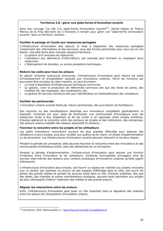 Territoires 2.0 : gérer une plate-forme d'innovation ouverte

Dans leur ouvrage "La ville 2.0, plate-forme d'innovation ouverte32", Daniel Kaplan et Thierry
Marcou de la Fing décrivent les 5 fonctions à remplir pour gérer une "plate-forme d'innovation
ouverte" dans un territoire. Extraits :


Faciliter le partage et l'accès aux ressources partagées
L'infrastructure d'innovation doit assurer la mise à disposition des ressources partagées
(notamment des informations et des services), sous des formes pertinentes pour ceux qui en ont
besoin. Une telle tâche peut recouper plusieurs fonctions :
•    La gestion d'un annuaire de ressources,
•    L'assistance aux détenteurs d'informations, par exemple pour formater ou cataloguer leurs
     ressources
•    L'hébergement de données, ou autres prestations techniques.


Réduire les coûts pour tous les acteurs
En gérant certaines ressources communes, l'infrastructure d'innovation peut réduire les coûts
d'investissement et d'exploitation associés aux innovations urbaines. Parmi les fonctions qui
pourraient être remplies de cette manière, on peut énumérer :
•   La mise à disposition d'infrastructures techniques communes
•   La gestion, voire la production de référentiels communs tels que des fonds de cartes, des
    modèles 3D, des typologies, des vocabulaires, etc.
•   La gestion de services communs tels que l'identification et l'authentification des utilisateurs.


Faciliter les partenariats
L'innovation urbaine ouverte étant par nature partenariale, elle aura besoin de facilitateurs.

Des réunions ou des manifestations destinées aux innovateurs complètent généralement ce
dispositif. Certaines ont pour objet de familiariser une communauté d'innovateurs avec les
ressources mises à leur disposition et de les inciter à se regrouper entre projets similaires.
D'autres opéreront la rencontre entre des porteurs de projets et des institutions, des entreprises,
des acteurs urbains installés des réseaux associatifs et citoyens...
Favoriser la rencontre entre les projets et les utilisateurs
Les petits innovateurs rencontrent souvent les plus grandes difficultés pour associer des
utilisateurs à leurs projets, puis pour accéder aux publics qu'ils visent, en phase d'expérimentation
ou de lancement. Les infrastructures d'innovation ouverte peuvent intervenir à ces deux étapes.

Pendant la période de conception, elles peuvent favoriser la rencontre entre des innovateurs et des
communautés d'utilisateurs actifs, dans des démarches de co-conception.

Pendant la période d'expérimentation, l'infrastructure d'innovation peut assurer une fonction
d'interface entre l'innovateur et les utilisateurs. Certaines municipalités envisagent ainsi de
recruter elles-mêmes des testeurs pour certains prototypes d'innovations urbaines qu'elles jugent
intéressants.

L'infrastructure d'innovation peut ensuite, soit fournir un espace de visibilité aux projets innovants
(sur un portail, par exemple, ou encore via des espaces d'affichage dans la ville), soit ouvrir les
portes des grands médias et portails de services actifs dans la ville. D'autres systèmes, tels que
des labels, des trophées et autres manifestations publiques, peuvent aussi permettre aux projets
les plus intéressants d'attirer l'attention des médias et des grands acteurs.


Réguler les interactions entre les acteurs
Enfin, l'infrastructure d'innovation peut jouer un rôle important dans la régulation des relations
entre les acteurs de l'écosystème d'innovation urbaine.




32
     Fyp Editions, 2009, téléchargeable ici : http://fing.org/?La-Ville-2-0-plateforme-d



                                                                                                   3
                                                                                                   32
                                                                                                   2
 