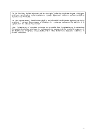 Elle est d'une part un lieu permanent de rencontre et d'interaction entre ces acteurs, ce qui peut
contribuer à un climat de confiance et aider à résoudre d'éventuels problèmes suffisamment tôt et
d'une manière informelle.

Elle contribue par ailleurs de plusieurs manières à la régulation des échanges. Elle informe sur les
conditions (y compris économiques) d'utilisation des ressources partagées. Elle participe à la
capitalisation des retours d'expérience.

Enfin, l'infrastructure d'innovation constitue un formidable lieu d'observation de la dynamique
d'innovation territoriale, ainsi que des pratiques et des usages dont elle suscite l'émergence. Ce
rôle doit lui aussi être pris au sérieux et aboutir à un retour d'information de qualité au bénéfice de
tous les participants.




                                                                                                    3
                                                                                                    33
                                                                                                    3
 